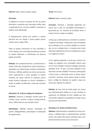 Tempo: 50 minutos.
Material: Papel e caneta ou lápis.
Instruções: Introduza a a vidade explicando aos
alunos que a vida nas sociedades democrá cas é
governada por um conjunto de princípios é cos e
morais comuns a todos os cidadãos.
1) Peça que, individualmente, comentem no caderno
a seguinte afirmação: “Desde pelo menos Aristóteles
que se debateu se ser «um bom cidadão» é o mesmo
que ser um «cidadão bom». A resposta base indica
diferenças significa vas entre as competências cívicas
e as exigências morais”.
2) Em seguida proponha à turma que construa um
código de cidadania com orientações básicas para
ser um “bom cidadão”. Fomente o diálogo, colocando
questões como: “O que é um bom cidadão? O que
deve fazer um bom cidadão?” Promova a par cipação
e faça circular a informação entre os alunos (quem
concorda e discorda, outras ideias). Anote as ideias
para o código de cidadania no quadro e peça aos
alunos que registem no caderno.
Reflexão: Na fase final da tarefa sugira aos alunos
que individualmente reflitam se as suas condutas se
aproximam da definição de bom cidadão por eles
encontrada e registem as qualidades e virtudes cívicas
que precisam desenvolver.
AƟvidade 3.9. O Meu Porƞolio Cívico
ObjeƟvos: Operacionalizar competências cívicas; pro-
mover a reflexão sobre o comportamento, virtudes
cívicas e de caráter dos alunos; contribuir para o seu
desenvolvimento moral e sócio-emocional.
Material: Papel, caneta ou lápis, quadro.
Instruções:
1) Organize os alunos em grupos de três ou quatro
elementos e proponha que cada grupo reflita sobre
o significado de ser “um bom cidadão”, anotando no
caderno esses significados.
2) Seguidamente, solicite que realizem o mesmo
exercício mas em relação a outros papéis sociais:
vizinho, aluno, amigo e filho.
Todos os grupos comunicam os seus resultados à
turma. Depois, com a orientação do professor, anotam
no quadro diferenças e semelhanças nos diversos
papéis assumidos.
Reflexão: Esta a vidade fomenta o conhecimento e
análise crí ca das competências cívicas necessárias à
adaptação num determinado contexto sociopolí co.
Promova a reflexão, pedindo aos alunos que pensem
como responderiam a estas questões se fossem
membros de outras culturas ou vivessem noutro
tempo histórico (passado ou futuro). Iden fique e
anote no quadro as diferenças e peça que discutam
as causas.
AƟvidade 3.8. O Nosso Código de Cidadania
ObjeƟvos: Conhecer e dis nguir virtudes é cas de
virtudes cívicas; analisar o próprio comportamento
cívico; refle r sobre as suas virtudes cívicas.
Metodologia: Reflexão pessoal; clarificação de
valores; diálogo/debate; par cipação na elaboração
de regulamentos.
Unidade Temática 3 | 53
 