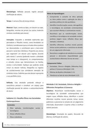 Metas de Aprendizagem
• Compreende o conceito de é ca aplicada
ou é ca prá ca como a aplicação da é ca a
questões prá cas da vida quo diana.
• Iden fica transformações sociais, demográficas
e tecnológicas da sociedade contemporânea
que suscitam dilemas e controvérsias morais.
• Reconhece que as transformações sociais,
cien ficas e tecnológicas da sociedade contem-
porânea exigem novas reflexões é cas (por
exemplo, a bioé ca).
• Iden fica diferentes escolhas morais perante
temas sociais polémicos, e posiciona-se através
de um julgamento informado.
• Reconhece a exigência de tolerância na conduta
pessoal e demonstra disponibilidade para
aceitar/tolerar diferentes formas de estar.
Componente PráƟca
• Sociedade, Ciência e Religião: Diferentes Pers-
pe vas à Conversa (A vidade 3.10)
• Dilemas da Bioé ca (A vidade 3.11)
• Tolerância na Sala de Aula (A vidade 3.12)
AƟvidade 3.10. Sociedade, Ciência e Religião –
Diferentes PerspeƟvas à Conversa
ObjeƟvos: Reconhecer transformações sociais e
tecnológicas da sociedade contemporânea que
exigem novas reflexões é cas; iden ficar e aceitar
diferentes escolhas morais perante temas sociais
polémicos e posicionar-se através de um julgamento
informado; desenvolver o espírito crí co e clarificar
valores pessoais.
Metodologia: Simulação de papéis; discussão de
dilemas; clarificação de valores.
Metodologia: Reflexão pessoal; registo pessoal;
clarificação de valores.
Tempo: 1 semana (fora do tempo le vo).
Material: Papel, caneta ou lápis, um dossier ou capa,
fotografias, recortes de jornais (ou outros materiais
similares recolhidos pelo aluno).
Instruções: Enquadre a a vidade explicando que
pensadores e filósofos morais, como Aristóteles ou
Confúcio, consideravam que as virtudes é cas podiam
ser desenvolvidas e contribuíam para o bem-estar
pessoal e social dos indivíduos. Proponha aos alunos
que organizem um dossier para registar, durante
pelo menos 1 semana (podendo manter a a vidade
mais tempo se o desejarem), os comportamentos
e virtudes cívicas que demonstraram na família,
escola e comunidade. Explique que poderão ainda
incluir no dossier no cias, fotografias ou registos
de acontecimentos que considerem exemplos de
condutas cívicas. Sublinhe que este dossier representa
o seu por olio cívico.
Reflexão: Esta a vidade pretende reforçar a
consciência pessoal e cons tuir um espaço para
clarificação pessoal de valores e autoconhecimento
do aluno.
Subtema 3.3. Desafios ÉƟcos nas Sociedades
Contemporâneas
Conteúdos
• É ca aplicada, transformações sociais e
tecnológicas
• Novas reflexões é cas
• É ca e tolerância
54 | Ética, Valores e Comportamento Social
 