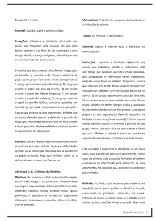 Metodologia: Trabalho de pesquisa; diálogo/debate;
clarificação de valores.
Tempo: 50 minutos (+ 50 minutos).
Material: Acesso à Internet e/ou à biblioteca da
escola, quadro.
Instruções: Enquadre a a vidade explicando aos
alunos que eutanásia, aborto e testamento vital
são temas que colocam questões é cas delicadas,
pois ultrapassam os referenciais é cos tradicionais,
exigindo novos pos de reflexão. Proponha à turma
que selecione um destes temas (podem proceder por
votação) para debater. Crie três grupos aleatórios na
turma: 1) um grupo assume uma posição favorável;
2) um grupo assume uma posição contrária; 3) um
grupo cons tui-se como júri que avalia a qualidade
da argumentação dos outros dois grupos. Cada grupo
prepara os seus argumentos (fazendo pesquisas na
biblioteca da escola e/ou na internet). Enfa ze que os
alunos deverão assumir e defender a posição do seu
grupo, mesmo que contrária aos seus valores e ideais
pessoais. Modere o debate e anote no quadro os
argumentos favoráveis e contrários em duas colunas.
Esta a vidade é susce vel de desdobrar-se em duas
aulas, caso o professor considere conveniente. Nesse
caso, na primeira aula os grupos formados procedem
à pesquisa da informação para preparem os seus
argumentos. Na segunda aula, procede-se ao debate
para reflexão.
Reflexão: No final, o júri reúne-se para elaborar um
veredicto sobre quem ganhou o debate e porquê,
enunciando as principais conclusões da turma.
Es mule os alunos a refle r sobre se o debate os fez
alterar as suas posições inicias e porquê. Ques one
Tempo: 50 minutos.
Material: Quadro, papel e caneta ou lápis.
Instruções: Introduza a a vidade solicitando aos
alunos que imaginem uma situação em que uma
família impede o seu filho de ser subme do a uma
cirurgia devido a crenças religiosas, sabendo que sem
essa intervenção não sobreviverá.
Proponhaquedebatamestetema.Formecincogrupos
de trabalho e proceda à distribuição aleatória de
papéis (cada grupo representa um dos protagonistas):
1) um grupo assume o papel da criança; 2) um grupo
assume o papel dos pais da criança; 3) um grupo
assume o papel dos líderes religiosos; 4) um grupo
assume o papel dos médicos; 5) um grupo assume
o papel da opinião pública, colocando questões aos
restantes grupos para compreender as suas posições.
Cada grupo prepara os seus argumentos. Enfa ze que
os alunos deverão assumir e defender a posição do
seu grupo, mesmo que seja contrária aos seus valores
e ideais pessoais. Modere o debate e anote no quadro
os argumentos de cada grupo.
Reflexão: Lance a reflexão explorando como os alunos
se sen ram durante o debate. Explore as dificuldades
sen das ou as estratégias u lizadas para se colocarem
no papel atribuído. Peça que reflitam sobre se o
debate alterou as suas posições iniciais.
AƟvidade 3.11. Dilemas da BioéƟca
ObjeƟvos: Reconhecer e refle r sobre transformações
sociais e tecnológicas da sociedade contemporânea
que exigem novas reflexões é cas; iden ficar e aceitar
diferentes escolhas morais perante temas sociais
polémicos e posicionar-se através do julgamento
informado; desenvolver o espírito crí co e clarificar
valores pessoais.
Unidade Temática 3 | 55
 