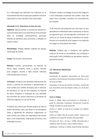 2) Depois, modere um diálogo na turma até chegarem
a uma ordenação consensual dos cartões. Caso não
sejam bem sucedidos, introduza um procedimento
por votação.
3) No final da aula proponha que com base no que
aprenderam e reflec ram sobre a tolerância, os alunos
se organizem para, na aula seguinte, construírem um
cartaz ou um mural de apoio à tolerância na escola.
Oriente-os na escolha de uma imagem e na criação de
um slogan ou uma palavra de ordem.
Reflexão: Enfa ze que a tolerância não significa
ausência de moral ou amoralidade, mas aceitação e
valorização crí ca (refle da) de perspe vas diversas
(pluralismo moral).
3.3. Recursos Adicionais
Documentos
ConsƟtuição da República DemocráƟca de Timor-Leste
aprovada e decretada pela Assembleia Cons tuinte, em 22
de março de 2002.
Declaração Universal dos Direitos Humanos, proclamada
pela Assembleia Geral das Nações Unidas, em 10 de abril
de 1948.
Livros e ArƟgos
Bowie, R. (2004). Ethics and tolerance in ciƟzenship. A
guide for ci zenship. Canterbury: Christchurch University
College. Acedido em www.ci zed.info
Cor na, A. (1997). La eƟca de la sociedad civil. Madrid:
Grupo Anaya.
Cor na, A. (2007). ÉƟca de la razón cordial – Educar en la
ciudadania en el siglo XXI. Oviedo: Ediciones Nobel.
Henriques, M., Reis, J. & Loia, L. (2006). Educação para a
cidadania: Saber & inovar. Lisboa: Plátano Editora.
Huddleston, T. & Rowe, D. (2001). Good thinking: EducaƟon
se a informação que de nham era suficiente ou se
necessitavam de mais (e qual) para poderem construir
argumentos e tomar decisões mais informadas.
AƟvidade 3.12. Tolerância na Sala de aula
ObjeƟvos: Operacionalizar o conceito de tolerância e
consciencializar para a sua importância como princípio
é co na sociedade contemporânea; promover
a tudes de tolerância a va; promover a reflexão e o
espírito crí co;
Metodologia: Diálogo /debate; trabalho de equipa;
clarificação de valores.
Tempo: 50 minutos (+50 minutos).
Material: Cartões apresentados no Manual do
Aluno, papel, cartolina, ntas e pincéis, recortes
para colagens, canetas e lápis (outros materiais
selecionados pelos alunos).
Instruções: Introduza esta a vidade relembrando aos
alunos o conceito de tolerância e apresentando os
nove cartões que contêm princípios para o exercício
da tolerância na sala de aula expostos no Manual
do Aluno. Proponha a realização de uma a vidade
que permi rá aos alunos selecionar os princípios de
tolerância vigentes na sua sala de aula.
1) Solicite aos alunos que formem grupos de três ou
quatro elementos, para, com base na sua perspe va
sobre o significado de tolerância, organizarem os
nove cartões por ordem de importância (do menos
para o mais importante). Cada grupo comunica a sua
ordenação à turma.
56 | Ética, Valores e Comportamento Social
 