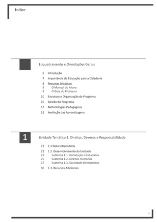 Índice
3
Enquadramento e Orientações Gerais
6
7
8
8
8
10
10
12
16
Introdução
Importância da Educação para a Cidadania
Recursos Didá cos
O Manual do Aluno
O Guia do Professor
Estrutura e Organização do Programa
Gestão do Programa
Metodologias Pedagógicas
Avaliação das Aprendizagens
Unidade Temá ca 1. Direitos, Deveres e Responsabilidade
1.1 Nota Introdutória
1.2. Desenvolvimento da Unidade
Subtema 1.1. Introdução à Cidadania
Subtema 1.2. Direitos Humanos
Subtema 1.3. Sociedade Democrá ca
1.3. Recursos Adicionais
22
22
22
25
27
30
1
 