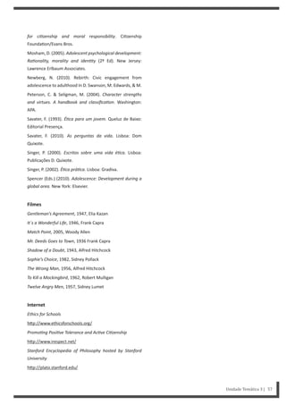for ciƟzenship and moral responsibility. Ci zenship
Founda on/Evans Bros.
Mosham, D. (2005). Adolescent psychological development:
RaƟonality, morality and idenƟty (2º Ed). New Jersey:
Lawrence Erlbaum Associates.
Newberg, N. (2010). Rebirth: Civic engagement from
adolescence to adulthood In D. Swanson, M. Edwards, & M.
Peterson, C. & Seligman, M. (2004). Character strengths
and virtues. A handbook and classificaƟon. Washington:
APA.
Savater, F. (1993). ÉƟca para um jovem. Queluz de Baixo:
Editorial Presença.
Savater, F. (2010). As perguntas da vida. Lisboa: Dom
Quixote.
Singer, P. (2000). Escritos sobre uma vida éƟca. Lisboa:
Publicações D. Quixote.
Singer, P. (2002). ÉƟca práƟca. Lisboa: Gradiva.
Spencer (Eds.) (2010). Adolescence: Development during a
global area. New York: Elsevier.
Filmes
Gentleman’s Agreement, 1947, Elia Kazan
It´s a Wonderful Life, 1946, Frank Capra
Match Point, 2005, Woody Allen
Mr. Deeds Goes to Town, 1936 Frank Capra
Shadow of a Doubt, 1943, Alfred Hitchcock
Sophie’s Choice, 1982, Sidney Pollack
The Wrong Man, 1956, Alfred Hitchcock
To Kill a Mockingbird, 1962, Robert Mulligan
Twelve Angry Men, 1957, Sidney Lumet
Internet
Ethics for Schools
h p://www.ethicsforschools.org/
PromoƟng PosiƟve Tolerance and AcƟve CiƟzenship
h p://www.irespect.net/
Stanford Encyclopedia of Philosophy hosted by Stanford
University
h p://plato.stanford.edu/
Unidade Temática 3 | 57
 