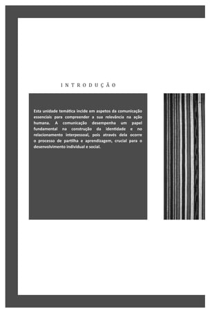 I N T R O D U Ç Ã O
Esta unidade temáƟca incide em aspetos da comunicação
essenciais para compreender a sua relevância na ação
humana. A comunicação desempenha um papel
fundamental na construção da idenƟdade e no
relacionamento interpessoal, pois através dela ocorre
o processo de parƟlha e aprendizagem, crucial para o
desenvolvimento individual e social.
 