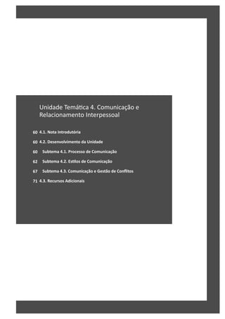 60
60
60
62
67
71
Unidade Temá ca 4. Comunicação e
Relacionamento Interpessoal
4.1. Nota Introdutória
4.2. Desenvolvimento da Unidade
Subtema 4.1. Processo de Comunicação
Subtema 4.2. EsƟlos de Comunicação
Subtema 4.3. Comunicação e Gestão de Conflitos
4.3. Recursos Adicionais
 