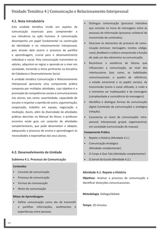 Unidade Temática 4 | Comunicação e Relacionamento Interpessoal
60
4.1. Nota introdutória
Esta unidade temá ca incide em aspetos da
comunicação essenciais para compreender a
sua relevância na ação humana. A comunicação
desempenha um papel fundamental na construção
da iden dade e no relacionamento interpessoal,
pois através dela ocorre o processo de par lha
e aprendizagem, crucial para o desenvolvimento
individual e social. Pela comunicação transmitem-se
valores, adquirem-se regras e aprende-se a viver em
sociedade, tornando o tema per nente na disciplina
de Cidadania e Desenvolvimento Social.
A unidade temá ca Comunicação e Relacionamento
Interpessoal apresenta uma componente prá ca
composta por múl plas a vidades, cujo obje vo é a
promoção de competências sociais e comunicacionais
nos alunos, tais como: asser vidade, capacidade de
escutar e respeitar a opinião do outro, argumentação,
cooperação, trabalho em equipa, negociação e
mediação. Assim, além da diversidade de a vidades
prá cas descritas no Manual do Aluno, o professor
encontra neste guia um conjunto de a vidades
complementares, que pode desenvolver e adaptar,
adequando o processo de ensino e aprendizagem às
necessidades e expecta vas dos seus alunos.
4.2. Desenvolvimento da Unidade
Subtema 4.1. Processo de Comunicação
Conteúdos
• Conceito de comunicação
• Processo de comunicação
• Formas de comunicação
• Níveis de comunicação
Metas de Aprendizagem
• Define comunicação como ato de transmi r
e par lhar informações, sen mentos e
experiências entre pessoas.
• Dis ngue comunicação (processo intera vo
que consiste na troca de mensagens entre as
pessoas) de informação (processo unilateral de
transmissão de conteúdos).
• Descreve os elementos do processo de comu-
nicação (emissor, mensagem, recetor, código,
canal, feedback e ruído) e compreende a função
de cada um dos elementos na comunicação.
• Reconhece a existência de fatores que
influenciam a comunicação, ao nível dos
interlocutores (tais como, as habilidades
comunicacionais, o quadro de referência,
o estado emocional e os papéis sociais), da
transmissão (como o canal u lizado, o ruído e
o momento ser inadequado) e da mensagem
(complexidade e consistência da mensagem).
• Iden fica e dis ngue formas de comunicação
digital (conteúdo da comunicação) e analógica
(relação).
• Caracteriza os níveis de comunicação: intra-
pessoal, interpessoal, grupal, organizacional,
em sociedade (comunicação de massas).
Componente PráƟca
• Repete a História (A vidade 4.1.)
• Comunicação Analógica
(A vidade complementar)
• O Corpo é Que Fala (A vidade complementar)
• O Jornal da Escola (A vidade 4.2.)
AƟvidade 4.1. Repete a História
ObjeƟvos: Analisar o processo de comunicação e
iden ficar distorções comunicacionais.
Metodologia: Diálogo/debate.
Tempo: 20 minutos.
 