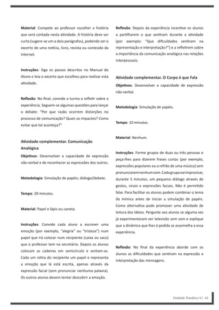 Unidade Temática 4 | 61
Material: Compete ao professor escolher a história
que será contada nesta a vidade. A história deve ser
curta (sugere-se um a dois parágrafos), podendo ser o
excerto de uma no cia, livro, revista ou conteúdo da
Internet.
Instruções: Siga os passos descritos no Manual do
Aluno e leia o excerto que escolheu para realizar esta
a vidade.
Reflexão: No final, convide a turma a refle r sobre a
experiência. Seguem-se algumas questões para lançar
o debate: “Por que razão ocorrem distorções no
processo de comunicação? Quais os impactos? Como
evitar que tal aconteça?”
AƟvidade complementar. Comunicação
Analógica
ObjeƟvos: Desenvolver a capacidade de expressão
não-verbal e de reconhecer as expressões dos outros.
Metodologia: Simulação de papéis; diálogo/debate.
Tempo: 20 minutos.
Material: Papel e lápis ou caneta.
Instruções: Convide cada aluno a escrever uma
emoção (por exemplo, “alegria” ou “tristeza”) num
papel que irá colocar num recipiente (caixa ou saco)
que o professor tem na secretária. Depois os alunos
colocam as cadeiras em semicírculo e sentam-se.
Cada um re ra do recipiente um papel e representa
a emoção que lá está escrita, apenas através da
expressão facial (sem pronunciar nenhuma palavra).
Os outros alunos devem tentar descobrir a emoção.
Reflexão: Depois da experiência incen ve os alunos
a par lharem o que sen ram durante a a vidade
(por exemplo: “Que dificuldades sen ram na
representação e interpretação?”) e a refle rem sobre
a importância da comunicação analógica nas relações
interpessoais.
AƟvidade complementar. O Corpo é que Fala
ObjeƟvos: Desenvolver a capacidade de expressão
não-verbal.
Metodologia: Simulação de papéis.
Tempo: 10 minutos.
Material: Nenhum.
Instruções: Forme grupos de duas ou três pessoas e
peça-lhes para dizerem frases curtas (por exemplo,
expressões populares ou o refrão de uma música) sem
pronunciaremnenhumsom.Cadagrupovaiimprovisar,
durante 5 minutos, um pequeno diálogo através de
gestos, sinais e expressões faciais. Não é permi do
falar. Para facilitar os alunos podem combinar o tema
da mímica antes de iniciar a simulação de papéis.
Como alterna va pode promover uma a vidade de
leitura dos lábios. Pergunte aos alunos se alguma vez
já experimentaram ver televisão sem som e explique
que a dinâmica que lhes é pedida se assemelha a essa
experiência.
Reflexão: No final da experiência aborde com os
alunos as dificuldades que sen ram na expressão e
interpretação das mensagens.
 
