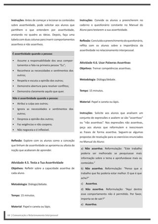 Instruções: Convide os alunos a preencherem no
caderno o ques onário constante no Manual do
Aluno para testarem a sua asser vidade.
Reflexão:Concluídoopreenchimentodoques onário,
reflita com os alunos sobre a importância da
asser vidade no relacionamento interpessoal.
AƟvidade 4.6. Usar Palavras AsserƟvas
ObjeƟvos: Treinar competências asser vas.
Metodologia: Diálogo/debate.
Tempo: 15 minutos.
Material: Papel e caneta ou lápis.
Instruções: Solicite aos alunos que analisem um
conjunto de expressões e avaliem se são “asser vas”
ou “não asser vas”. Nas expressões não asser vas,
peça aos alunos que reformulem e reescrevam
as frases de forma asser va. Seguem-se algumas
propostas de resolução para os exercícios enunciados
no Manual do Aluno:
a) Não asserƟva. Reformulação: “Este trabalho
poderia ser melhorado se pesquisasse mais
informação sobre o tema e aprofundasse mais os
conteúdos.”
b) Não asserƟva. Reformulação: “Penso que o
trabalho que fez poderia estar melhor. O que é que
acha?”
c) AsserƟva.
d) Não asserƟva. Reformulação: “Aqui dentro
esse comportamento não é permi do. Por favor,
importa-se de sair?”
e) AsserƟva.
Instruções: Antes de começar a lecionar os conteúdos
sobre asser vidade, pode solicitar aos alunos que
par lhem o que entendem por asser vidade,
anotando no quadro as ideias. Depois, faça uma
tabela com duas colunas para inserir comportamentos
asser vos e não asser vos.
É asserƟvidade quando a pessoa:
• Assume a responsabilidade dos seus compor-
tamentos e fala na primeira pessoa “Eu”;
• Reconhece as necessidades e sen mentos dos
outros;
• Respeita e escuta a opinião dos outros;
• Demonstra abertura para resolver conflitos;
• Demonstra claramente aquilo que quer.
Não é asserƟvidade quando a pessoa:
• Atribui a culpa aos outros;
• Ignora as necessidades e sen mentos dos
outros;
• Despreza a opinião dos outros;
• Faz exigências e não coopera;
• Não negoceia e é inflexível.
Reflexão: Explore com os alunos como a conceção
que nham de asser vidade se aproxima ou afasta da
noção que acabaram de aprender.
AƟvidade 4.5. Testa a Tua AsserƟvidade
ObjeƟvos: Refle r sobre a capacidade asser va de
cada aluno.
Metodologia: Diálogo/debate.
Tempo: 15 minutos.
Material: Papel e caneta ou lápis.
64 | Comunicação e Relacionamento Interpessoal
 