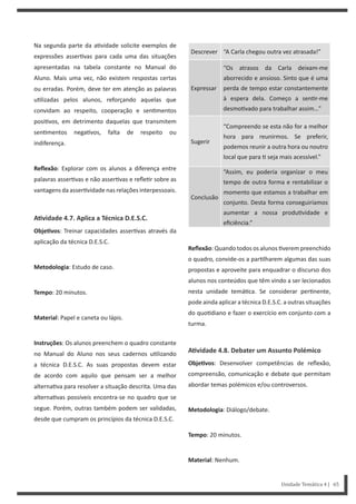 Descrever “A Carla chegou outra vez atrasada!”
Expressar
“Os atrasos da Carla deixam-me
aborrecido e ansioso. Sinto que é uma
perda de tempo estar constantemente
à espera dela. Começo a sen r-me
desmo vado para trabalhar assim…”
Sugerir
“Compreendo se esta não for a melhor
hora para reunirmos. Se preferir,
podemos reunir a outra hora ou noutro
local que para seja mais acessível.”
Conclusão
“Assim, eu poderia organizar o meu
tempo de outra forma e rentabilizar o
momento que estamos a trabalhar em
conjunto. Desta forma conseguiríamos
aumentar a nossa produ vidade e
eficiência.”
Reflexão: Quando todos os alunos verem preenchido
o quadro, convide-os a par lharem algumas das suas
propostas e aproveite para enquadrar o discurso dos
alunos nos conteúdos que têm vindo a ser lecionados
nesta unidade temá ca. Se considerar per nente,
pode ainda aplicar a técnica D.E.S.C. a outras situações
do quo diano e fazer o exercício em conjunto com a
turma.
AƟvidade 4.8. Debater um Assunto Polémico
ObjeƟvos: Desenvolver competências de reflexão,
compreensão, comunicação e debate que permitam
abordar temas polémicos e/ou controversos.
Metodologia: Diálogo/debate.
Tempo: 20 minutos.
Material: Nenhum.
Na segunda parte da a vidade solicite exemplos de
expressões asser vas para cada uma das situações
apresentadas na tabela constante no Manual do
Aluno. Mais uma vez, não existem respostas certas
ou erradas. Porém, deve ter em atenção as palavras
u lizadas pelos alunos, reforçando aquelas que
convidam ao respeito, cooperação e sen mentos
posi vos, em detrimento daquelas que transmitem
sen mentos nega vos, falta de respeito ou
indiferença.
Reflexão: Explorar com os alunos a diferença entre
palavras asser vas e não asser vas e refle r sobre as
vantagens da asser vidade nas relações interpessoais.
AƟvidade 4.7. Aplica a Técnica D.E.S.C.
ObjeƟvos: Treinar capacidades asser vas através da
aplicação da técnica D.E.S.C.
Metodologia: Estudo de caso.
Tempo: 20 minutos.
Material: Papel e caneta ou lápis.
Instruções: Os alunos preenchem o quadro constante
no Manual do Aluno nos seus cadernos u lizando
a técnica D.E.S.C. As suas propostas devem estar
de acordo com aquilo que pensam ser a melhor
alterna va para resolver a situação descrita. Uma das
alterna vas possíveis encontra-se no quadro que se
segue. Porém, outras também podem ser validadas,
desde que cumpram os princípios da técnica D.E.S.C.
Unidade Temática 4 | 65
 