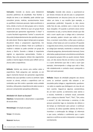 Instruções: Convide dois alunos a ausentarem-se
por breves minutos da sala de aula e a prepararem
individualmente um discurso (cerca de um minuto)
sobre um tema à sua escolha (por exemplo, o
passatempo preferido). Enquanto os dois alunos
estão fora da sala, combine com o resto da turma
duas situações: 1ª) quando o primeiro aluno entrar
novamente na sala, a turma deverá simular que não
está a ouvir aquilo que o colega está a comunicar
(por exemplo, podem simular que estão a ler um
livro, a escrever numa folha, a olhar para a janela, a
bocejar, a falar baixo uns com os outros); 2ª) quando
o segundo aluno entrar, a turma deve prestar atenção
ao colega (por exemplo, mantendo o contacto visual
e fazendo perguntas, demonstrando interesse). Como
alterna va,podepromoverumadinâmicasemelhante
em pequenos grupos (três ou quatro alunos). Neste
caso, um dos alunos fala de um tema à sua escolha
e o outro demonstra que não o está a ouvir (por
exemplo, interrompendo o colega que está a falar,
não estabelecendo o contacto visual, começando a
falar com outra pessoa).
Reflexão: Depois da a vidade pergunte aos alunos
como se sen ram quando não estavam a ser
escutados pelos colegas e, seguidamente, ques one-
-os sobre os aspetos que dis nguem um mau de um
bom ouvinte. Seguem-se algumas caracterís cas
de um bom ouvinte: a) demonstra estar atento e
a escutar, mantendo o contacto visual, acenando
com a cabeça ou dizendo “Hum”, “Pois”, “Sim, estou
a escutar”; b) não interrompe a conversa; c) não
procura preencher logo os momentos de silêncio e
dá tempo ao interlocutor para pensar e con nuar
a conversa; d) coloca questões abertas de forma a
incen var a con nuação do diálogo; e) reformula
o que ouviu, verbaliza o sen mento que o outro
exprime e confirma se está a interpretar a mensagem
corretamente.
Instruções: Convide os alunos para debaterem
assuntos polémicos da atualidade. Para facilitar a
eleição do tema a ser deba do, pode solicitar que
consultem jornais, no cias, acontecimentos locais
ou par lhem interesses pessoais. Após escolherem o
tema, divida a turma em dois grupos com o mesmo
número de alunos. Informe-os que um grupo ficará
responsável por apresentar argumentos “a favor” e
o outro facultará argumentos “contra” o assunto em
discussão (independentemente das opiniões pessoais
de cada aluno). Reserve algum tempo para os grupos
discu rem ideias e prepararem argumentos. Em
seguida dê início ao debate. Pode ser o professor a
moderar o debate ou pode convidar um grupo de
alunos a fazê-lo. Durante o debate é importante
registar os argumentos apresentados. Finalize o
debate, faça uma pequena síntese dos argumentos
usados e reserve alguns minutos para refle r com os
alunos sobre a experiência.
Reflexão: Solicite aos alunos uma análise sobre a
experiência. Pode perguntar, por exemplo, se em
algum momento veram de apresentar argumentos
dis ntos das suas opiniões e como se sen ram. Após
escutar os alunos, ar cule a experiência com os
conteúdos que têm vindo a aprender nesta unidade
temá ca, reforçando a importância de saber escutar e
procurar compreender perspe vas diferentes.
AƟvidade 4.9. Ouvir ou Escutar?
ObjeƟvos: Compreender e desenvolver a capacidade
de escuta a va.
Metodologia: Simulação de papéis.
Tempo: 15 minutos.
Material: Nenhum.
66 | Comunicação e Relacionamento Interpessoal
 