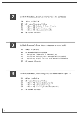 4
Unidade Temá ca 3. É ca, Valores e Comportamento Social
3.1 Nota Introdutória
3.2. Desenvolvimento da Unidade
Subtema 3.1. É ca e Moral na Sociedade Civil
Subtema 3.2. Dilemas e Condutas Morais na Sociedade Civil
Subtema 3.3. Desafios É cos nas Sociedades Contemporâneas
3.3. Recursos Adicionais
48
48
48
51
54
56
3
Unidade Temá ca 4. Comunicação e Relacionamento Interpessoal
4.1 Nota Introdutória
4.2. Desenvolvimento da Unidade
Subtema 4.1. Processo de Comunicação
Subtema 4.2. Es los de Comunicação
Subtema 4.3. Comunicação e Gestão de Conflitos
4.3. Recursos Adicionais
60
60
60
62
67
71
4
Unidade Temá ca 2. Desenvolvimento Pessoal e Iden dade
2.1 Nota Introdutória
2.2. Desenvolvimento da Unidade
Subtema 2.1. Contextos de Desenvolvimento
Subtema 2.2. Desenvolvimento Social
Subtema 2.3. Indivíduo como Cidadão
2.3. Recursos Adicionais
34
34
34
36
40
44
2
 