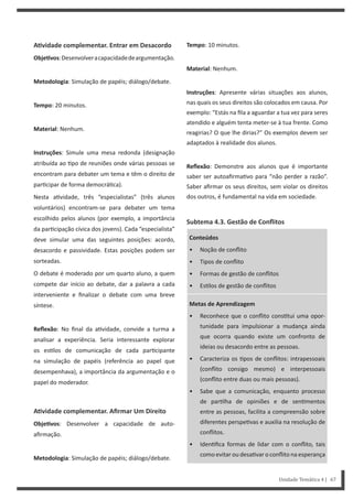 Tempo: 10 minutos.
Material: Nenhum.
Instruções: Apresente várias situações aos alunos,
nas quais os seus direitos são colocados em causa. Por
exemplo: “Estás na fila a aguardar a tua vez para seres
atendido e alguém tenta meter-se à tua frente. Como
reagirias? O que lhe dirias?” Os exemplos devem ser
adaptados à realidade dos alunos.
Reflexão: Demonstre aos alunos que é importante
saber ser autoafirma vo para “não perder a razão”.
Saber afirmar os seus direitos, sem violar os direitos
dos outros, é fundamental na vida em sociedade.
Subtema 4.3. Gestão de Conflitos
Conteúdos
• Noção de conflito
• Tipos de conflito
• Formas de gestão de conflitos
• Es los de gestão de conflitos
Metas de Aprendizagem
• Reconhece que o conflito cons tui uma opor-
tunidade para impulsionar a mudança ainda
que ocorra quando existe um confronto de
ideias ou desacordo entre as pessoas.
• Caracteriza os pos de conflitos: intrapessoais
(conflito consigo mesmo) e interpessoais
(conflito entre duas ou mais pessoas).
• Sabe que a comunicação, enquanto processo
de par lha de opiniões e de sen mentos
entre as pessoas, facilita a compreensão sobre
diferentes perspe vas e auxilia na resolução de
conflitos.
• Iden fica formas de lidar com o conflito, tais
como evitar ou desa var o conflito na esperança
AƟvidade complementar. Entrar em Desacordo
ObjeƟvos:Desenvolveracapacidadedeargumentação.
Metodologia: Simulação de papéis; diálogo/debate.
Tempo: 20 minutos.
Material: Nenhum.
Instruções: Simule uma mesa redonda (designação
atribuída ao po de reuniões onde várias pessoas se
encontram para debater um tema e têm o direito de
par cipar de forma democrá ca).
Nesta a vidade, três “especialistas” (três alunos
voluntários) encontram-se para debater um tema
escolhido pelos alunos (por exemplo, a importância
da par cipação cívica dos jovens). Cada “especialista”
deve simular uma das seguintes posições: acordo,
desacordo e passividade. Estas posições podem ser
sorteadas.
O debate é moderado por um quarto aluno, a quem
compete dar início ao debate, dar a palavra a cada
interveniente e finalizar o debate com uma breve
síntese.
Reflexão: No final da a vidade, convide a turma a
analisar a experiência. Seria interessante explorar
os es los de comunicação de cada par cipante
na simulação de papéis (referência ao papel que
desempenhava), a importância da argumentação e o
papel do moderador.
AƟvidade complementar. Afirmar Um Direito
ObjeƟvos: Desenvolver a capacidade de auto-
afirmação.
Metodologia: Simulação de papéis; diálogo/debate.
Unidade Temática 4 | 67
 