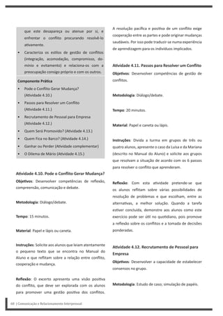 A resolução pacífica e posi va de um conflito exige
cooperação entre as partes e pode originar mudanças
saudáveis. Por isso pode traduzir-se numa experiência
de aprendizagem para os indivíduos implicados.
AƟvidade 4.11. Passos para Resolver um Conflito
ObjeƟvos: Desenvolver competências de gestão de
conflitos.
Metodologia: Diálogo/debate.
Tempo: 20 minutos.
Material: Papel e caneta ou lápis.
Instruções: Divida a turma em grupos de três ou
quatro alunos, apresente o caso da Luísa e da Mariana
(descrito no Manual do Aluno) e solicite aos grupos
que resolvam a situação de acordo com os 6 passos
para resolver o conflito que aprenderam.
Reflexão: Com esta a vidade pretende-se que
os alunos reflitam sobre várias possibilidades de
resolução de problemas e que escolham, entre as
alterna vas, a melhor solução. Quando a tarefa
es ver concluída, demonstre aos alunos como este
exercício pode ser ú l no quo diano, pois promove
a reflexão sobre os conflitos e a tomada de decisões
ponderadas.
AƟvidade 4.12. Recrutamento de Pessoal para
Empresa
ObjeƟvos: Desenvolver a capacidade de estabelecer
consensos no grupo.
Metodologia: Estudo de caso; simulação de papéis.
que este desapareça ou atenue por si, e
enfrentar o conflito procurando resolvê-lo
a vamente.
• Caracteriza os es los de gestão de conflitos
(integração, acomodação, compromisso, do-
mínio e evitamento) e relaciona-os com a
preocupação consigo próprio e com os outros.
Componente PráƟca
• Pode o Conflito Gerar Mudança?
(A vidade 4.10.)
• Passos para Resolver um Conflito
(A vidade 4.11.)
• Recrutamento de Pessoal para Empresa
(A vidade 4.12.)
• Quem Será Promovido? (A vidade 4.13.)
• Quem Fica no Barco? (A vidade 4.14.)
• Ganhar ou Perder (A vidade complementar)
• O Dilema de Mário (A vidade 4.15.)
AƟvidade 4.10. Pode o Conflito Gerar Mudança?
ObjeƟvos: Desenvolver competências de reflexão,
compreensão, comunicação e debate.
Metodologia: Diálogo/debate.
Tempo: 15 minutos.
Material: Papel e lápis ou caneta.
Instruções: Solicite aos alunos que leiam atentamente
o pequeno texto que se encontra no Manual do
Aluno e que reflitam sobre a relação entre conflito,
cooperação e mudança.
Reflexão: O excerto apresenta uma visão posi va
do conflito, que deve ser explorada com os alunos
para promover uma gestão posi va dos conflitos.
68 | Comunicação e Relacionamento Interpessoal
 
