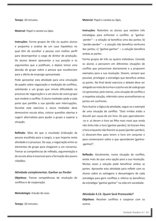 Material: Papel e caneta ou lápis.
Instruções: Relembre os alunos que existem três
estratégias para enfrentar o conflito: a) “ganhar-
-perder” – a solução só beneficia uma das partes; b)
“perder-perder” – a solução não beneficia nenhuma
das partes; c) “ganhar-ganhar” – a solução beneficia
ambas as partes.
Forme grupos de três ou quatro indivíduos. Convide
os alunos a pensarem em diferentes situações de
conflito que presenciam diariamente e a proporem
exemplos para a sua resolução. Devem, sempre que
possível, privilegiar a estratégia que beneficia ambas
as partes. No final deste exercício o debate deve ser
alargadoaorestodaturmaeoporta-vozdecadagrupo
irá apresentar, pelo menos, uma situação de conflito e
a respe va solução, referindo como aconselhariam as
partes em confronto.
Para ilustrar a lógica da a vidade, segue-se o exemplo
de uma situação de conflito: “Dois irmãos estão a
discu r por causa de um livro. Os pais aperceberam-
-se e: a) deram o livro ao filho mais novo que ainda
não nha lido o livro [ganhar-perder]; b) raram-lhes
o livro enquanto não fizerem as pazes [perder-perder];
c) disseram-lhes para lerem o livro em conjunto e
para conversarem sobre o que aprenderam [ganhar-
-ganhar]”.
Reflexão: Geralmente, numa situação de conflito,
existe mais do que uma opção para a sua resolução.
Muitas vezes a solução pode beneficiar ambas as
partes. Aproveite esta a vidade para refle r com os
alunos sobre as vantagens e desvantagens de cada
estratégia para gerir conflitos e reforce os bene cios
da estratégia “ganhar-ganhar” na vida em sociedade.
AƟvidade 4.13. Quem Será Promovido?
ObjeƟvos: Resolver conflitos e cooperar com os
outros.
Tempo: 20 minutos.
Material: Papel e caneta ou lápis.
Instruções: Forme grupos de três ou quatro alunos
e proponha a análise de um caso hipoté co no
qual têm de escolher a pessoa com melhor perfil
para desempenhar o cargo de diretor de produção.
Os alunos devem apresentar a sua posição e os
argumentos que a jus ficam, e depois tomar uma
decisão de grupo sobre a pessoa que escolheriam
para a oferta de emprego apresentada.
Pode aproveitar esta a vidade para uma simulação
de papéis sobre negociação e mediação de conflitos,
solicitando a um grupo que simule dificuldade no
processo de negociação e a um aluno de outro grupo
que medeie o conflito. O aluno mediador pede a cada
parte que par lhe a sua opinião sem interrupções.
Durante este exercício o aluno mediador deve
demonstrar escuta a va, colocar questões abertas e
sugerir alterna vas para ajudar o grupo a superar a
situação.
Reflexão: Mais do que o resultado (indicação da
pessoa escolhida para o cargo), o que importa nesta
a vidade é o processo. Ou seja, a negociação entre os
elementos do grupo para chegarem a um consenso.
Treinar as competências de reflexão, argumentação e
de escuta a va é essencial para a formação dos jovens
cidadãos.
AƟvidade complementar. Ganhar ou Perder
ObjeƟvos: Treinar competências de resolução de
conflitos e de cooperação.
Metodologia: Estudo de caso.
Tempo: 20 minutos.
Unidade Temática 4 | 69
 