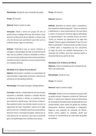Tempo: 20 minutos.
Material: Nenhum.
Reflexão: Ques one os alunos sobre a experiência.
Aos tripulantes poderá perguntar: “Como se sen ram
a defenderem a vossa sobrevivência? Em que factos
e valores se basearam? Sen ram alguma dificuldade
na argumentação?” Aos restantes alunos da turma:
“Como se sen ram ao colocarem-se no lugar dos
colegas? Tiveram alguma dificuldade? O que foi mais
di cil na a vidade?”. Posteriormente convide a turma
a refle r sobre a importância de nos colocarmos
no lugar do outro nas relações interpessoais e na
resolução de conflitos, pois este exercício facilita a
compreensão do seu ponto de vista.
AƟvidade 4.15. O Dilema de Mário
ObjeƟvos: Treinar competências de resolução de con-
flitos e de cooperação.
Metodologia: Estudo de caso.
Tempo: 15 minutos.
Material: Papel e caneta ou lápis.
Instruções: Divida a turma em pequenos grupos (três
ou quatro alunos). Proponha a análise do “Dilema de
Mário” e solicite que explorem diversas alterna vas
de resolução da situação através da aplicação dos seus
conhecimentos sobre es los de gestão de conflitos
(evitamento, domínio, acomodação e integração).
Segue-se uma proposta de resolução do dilema.
Porém, outras podem ser validadas, desde que
cumpram as caracterís cas de cada es lo de gestão
de conflitos.
Metodologia: Estudo de caso; simulação de papéis.
Tempo: 20 minutos.
Material: Papel e caneta ou lápis.
Instruções: Divida a turma em grupos de três ou
quatro alunos e explique-lhes que vão analisar o caso
descrito no Manual do Aluno, debater e simular cada
uma das formas que aprenderam para lidar com os
conflitos (evitar, negar ou enfrentar).
Reflexão: Pretende-se que os alunos analisem as
vantagens e desvantagens de cada uma das formas de
lidar com os conflitos. Embora a a vidade se refira a
um caso concreto, pode apresentar outros exemplos e
convidar os alunos a aplicarem os seus conhecimentos
em situações dis ntas.
AƟvidade 4.14. Quem Fica no Barco?
ObjeƟvo: Desenvolver a empa a e as capacidades de
argumentação e negociação; promover a abertura ao
confronto com perspe vas dis ntas.
Metodologia: Simulação de papéis; diálogo/debate.
Instruções: Solicite a colaboração de sete alunos para
simularem a a vidade. Explique a situação descrita
no Manual do Aluno e informe os restantes alunos
que serão eles a decidir quem “permanece no barco”.
Para poderem tomar essa decisão devem escutar os
argumentos de cada “tripulante”, colocar-se no lugar
dele e tentar ver a realidade a par r da sua perspe va.
Antes de iniciar a simulação de papéis, reforce que se
trata apenas de um exercício e que não se pretende
gerar compe vidade nem conflitos entre alunos.
70 | Comunicação e Relacionamento Interpessoal
 