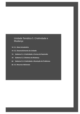 74
74
74
79
82
85
Unidade Temá ca 5. Cria vidade e
Mudança
5.1. Nota Introdutória
5.2. Desenvolvimento da Unidade
Subtema 5.1. CriaƟvidade e Formas de Expressão
Subtema 5.2. Dinâmica da Mudança
Subtema 5.3. CriaƟvidade e Resolução de Problemas
5.3. Recursos Adicionais
 
