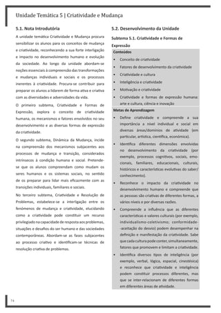 Unidade Temática 5 | Criatividade e Mudança
74
5.1. Nota Introdutória
A unidade temá ca Cria vidade e Mudança procura
sensibilizar os alunos para os conceitos de mudança
e cria vidade, reconhecendo a sua forte interligação
e impacto no desenvolvimento humano e evolução
da sociedade. Ao longo da unidade abordam-se
noções essenciais à compreensão das transformações
e mudanças individuais e sociais e os processos
inerentes à cria vidade. Procura-se contribuir para
preparar os alunos a lidarem de forma a va e cria va
com as diversidades e adversidades da vida.
O primeiro subtema, Cria vidade e Formas de
Expressão, explora o conceito de cria vidade
humana, os mecanismos e fatores envolvidos no seu
desenvolvimento e as diversas formas de expressão
da cria vidade.
O segundo subtema, Dinâmica da Mudança, incide
na compreensão dos mecanismos subjacentes aos
processos de mudança e transição, considerados
intrínsecos à condição humana e social. Pretende-
se que os alunos compreendam como mudam os
seres humanos e os sistemas sociais, no sen do
de os preparar para lidar mais eficazmente com as
transições individuais, familiares e sociais.
No terceiro subtema, Cria vidade e Resolução de
Problemas, estabelece-se a interligação entre os
fenómenos de mudança e cria vidade, elucidando
como a cria vidade pode cons tuir um recurso
privilegiadonacapacidadederespostaaosproblemas,
situações e desafios do ser humano e das sociedades
contemporâneas. Abordam-se as fases subjacentes
ao processo cria vo e iden ficam-se técnicas de
resolução cria va de problemas.
5.2. Desenvolvimento da Unidade
Subtema 5.1. CriaƟvidade e Formas de
Expressão
Conteúdos
• Conceito de cria vidade
• Fatores de desenvolvimento da cria vidade
• Cria vidade e cultura
• Inteligência e cria vidade
• Mo vação e cria vidade
• Cria vidade e formas de expressão humana:
arte e cultura, ciência e inovação
Metas de Aprendizagem
• Define cria vidade e compreende a sua
importância a nível individual e social em
diversas áreas/domínios de a vidade (em
par cular, ar s ca, cien fica, económica).
• Iden fica diferentes dimensões envolvidas
no desenvolvimento da cria vidade (por
exemplo, processos cogni vos, sociais, emo-
cionais, familiares, educacionais, culturais,
históricos e caracterís cas evolu vas do saber/
conhecimento).
• Reconhece o impacto da cria vidade no
desenvolvimento humano e compreende que
as pessoas são cria vas de diferentes formas, a
vários níveis e por diversas razões.
• Compreende a influência que as diferentes
caracterís cas e valores culturais (por exemplo,
individualismo-coletivismo; conformidade-
-aceitação do desvio) podem desempenhar na
definição e manifestação da cria vidade. Sabe
quecadaculturapodeconter,simultaneamente,
fatores que promovem e limitam a cria vidade.
• Iden fica diversos pos de inteligência (por
exemplo, verbal, lógica, espacial, cinestésica)
e reconhece que cria vidade e inteligência
podem cons tuir processos diferentes, mas
que se inter-relacionam de diferentes formas
em diferentes áreas de a vidade.
 