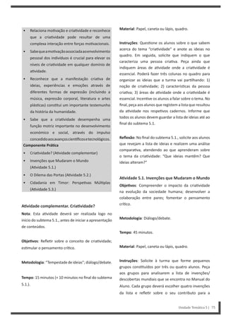 Unidade Temática 5 | 75
• Relaciona mo vação e cria vidade e reconhece
que a cria vidade pode resultar de uma
complexa interação entre forças mo vacionais.
• Sabequeamo vaçãoassociadaaoenvolvimento
pessoal dos indivíduos é crucial para elevar os
níveis de cria vidade em qualquer domínio de
a vidade.
• Reconhece que a manifestação cria va de
ideias, experiências e emoções através de
diferentes formas de expressão (incluindo a
música, expressão corporal, literatura e artes
plás cas) cons tui um importante testemunho
da história da humanidade.
• Sabe que a cria vidade desempenha uma
função motriz importante no desenvolvimento
económico e social, através do impulso
concedidoaosavançoscien ficosetecnológicos.
Componente PráƟca
• Cria vidade? (A vidade complementar)
• Invenções que Mudaram o Mundo
(A vidade 5.1.)
• O Dilema das Portas (A vidade 5.2.)
• Cidadania em Timor: Perspe vas Múl plas
(A vidade 5.3.)
AƟvidade complementar. CriaƟvidade?
Nota: Esta a vidade deverá ser realizada logo no
início do subtema 5.1., antes de iniciar a apresentação
de conteúdos.
ObjeƟvos: Refle r sobre o conceito de cria vidade;
es mular o pensamento crí co.
Metodologia: “Tempestade de ideias”; diálogo/debate.
Tempo: 15 minutos (+ 10 minutos no final do subtema
5.1.).
Material: Papel, caneta ou lápis, quadro.
Instruções: Ques one os alunos sobre o que sabem
acerca do tema “cria vidade” e anote as ideias no
quadro. Em seguida, solicite que indiquem o que
caracteriza uma pessoa cria va. Peça ainda que
indiquem áreas de a vidade onde a cria vidade é
essencial. Poderá fazer três colunas no quadro para
organizar as ideias que a turma vai par lhando: 1)
noção de cria vidade; 2) caracterís cas da pessoa
cria va; 3) áreas de a vidade onde a cria vidade é
essencial. Incen ve os alunos a falar sobre o tema. No
final, peça aos alunos que registem a lista que resultou
da a vidade nos respe vos cadernos. Informe que
todos os alunos devem guardar a lista de ideias até ao
final do subtema 5.1.
Reflexão: No final do subtema 5.1., solicite aos alunos
que revejam a lista de ideias e realizem uma análise
compara va, atendendo ao que aprenderam sobre
o tema da cria vidade: “Que ideias mantêm? Que
ideias alteram?”
AƟvidade 5.1. Invenções que Mudaram o Mundo
ObjeƟvos: Compreender o impacto da cria vidade
na evolução da sociedade humana; desenvolver a
colaboração entre pares; fomentar o pensamento
crí co.
Metodologia: Diálogo/debate.
Tempo: 45 minutos.
Material: Papel, caneta ou lápis, quadro.
Instruções: Solicite à turma que forme pequenos
grupos cons tuídos por três ou quatro alunos. Peça
aos grupos para analisarem a lista de invenções/
descobertas mundiais que se encontra no Manual do
Aluno. Cada grupo deverá escolher quatro invenções
da lista e refle r sobre o seu contributo para a
 