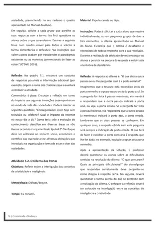 Material: Papel e caneta ou lápis.
Instruções: Poderá solicitar a cada aluno que resolva
individualmente, ou em pequenos grupos de dois a
três elementos, o dilema apresentado no Manual
do Aluno. Esclareça que o dilema é desafiante e
necessitará de todo o empenho para a sua resolução.
Durante a realização da a vidade deverá encorajar os
alunos a persis r na procura da resposta e coibir toda
a tenta va de desistência.
Reflexão: A resposta ao dilema é: “O que dirá a outra
pessoa se eu lhe perguntar qual é a porta correta?”
Imaginemos que o tesouro está escondido atrás da
porta vermelha e o poço escuro atrás da porta azul. Se
a pergunta for feita à pessoa men rosa, ela men rá
e responderá que a outra pessoa indicará a porta
azul, ou seja, a porta errada. Se a pergunta for feita
à pessoa honesta, ela responderá que a outra pessoa
(a men rosa) indicará a porta azul, a porta errada.
Lembre-se que as duas pessoas se conhecem. Em
qualquer caso, a resposta ob da com esta pergunta
será sempre a indicação da porta errada. O que terá
de fazer é escolher a porta contrária à resposta que
lhe for dada; no exemplo, equivale a optar pela porta
vermelha.
Após a apresentação da solução, o professor
deverá ques onar os alunos sobre as dificuldades
sen das na resolução do dilema: “O que pensaram?
Quais as principais dificuldades?” Ao aluno/grupo
que respondeu corretamente deve perguntar-se
como chegou à resposta certa. Em seguida, deverá
ques onar a turma acerca do que se pretende com
a realização do dilema. O enfoque da reflexão deverá
ser colocado na interligação entre os conceitos de
inteligência e cria vidade.
sociedade, preenchendo no seu caderno o quadro
apresentado no Manual do Aluno.
Em seguida, solicite a cada grupo que par lhe as
suas respostas com a turma. No final ques one os
alunos sobre o que aprenderam. Escreva a seguinte
frase num quadro visível para todos e solicite à
turma comentários e reflexões: “As invenções que
valem a pena acabam por transcender os paradigmas
existentes ou as maneiras convencionais de fazer as
coisas” (O’Dell, 2001).
Reflexão: No quadro 5.1. encontra um conjunto
de respostas possíveis e informação adicional (por
exemplo, origem e nome dos criadores) que o auxiliará
a conduzir a a vidade.
Comentários à frase: Encoraje a reflexão em torno
do impacto que algumas invenções desempenharam
no modo de vida das sociedades. Poderá colocar as
seguintes questões: “Conseguiríamos viver hoje sem
televisão ou telefone? Qual o impacto da Internet
no nosso dia a dia? Como teria sido a evolução do
conhecimento cien fico em diversas áreas se não
vesse ocorrido o lançamento do Sputnik?” O enfoque
deve ser colocado no impacto social, económico e
cien fico das invenções e nas diversas alterações que
introduziu na organização e forma de estar e viver das
sociedades.
AƟvidade 5.2. O Dilema das Portas
ObjeƟvos: Refle r sobre a interligação dos conceitos
de cria vidade e inteligência.
Metodologia: Diálogo/debate.
Tempo: 15 minutos.
76 | Criatividade e Mudança
 