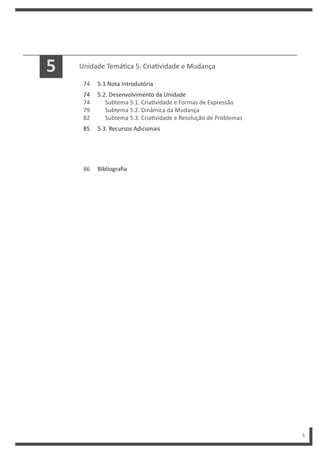 5
Unidade Temá ca 5. Cria vidade e Mudança
5.1 Nota Introdutória
5.2. Desenvolvimento da Unidade
Subtema 5.1. Cria vidade e Formas de Expressão
Subtema 5.2. Dinâmica da Mudança
Subtema 5.3. Cria vidade e Resolução de Problemas
5.3. Recursos Adicionais
74
74
74
79
82
85
5
Bibliografia
86
 