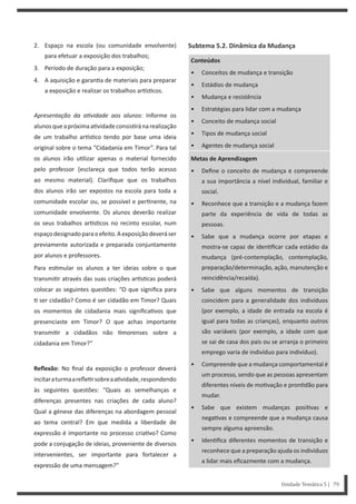 Subtema 5.2. Dinâmica da Mudança
Conteúdos
• Conceitos de mudança e transição
• Estádios de mudança
• Mudança e resistência
• Estratégias para lidar com a mudança
• Conceito de mudança social
• Tipos de mudança social
• Agentes de mudança social
Metas de Aprendizagem
• Define o conceito de mudança e compreende
a sua importância a nível individual, familiar e
social.
• Reconhece que a transição e a mudança fazem
parte da experiência de vida de todas as
pessoas.
• Sabe que a mudança ocorre por etapas e
mostra-se capaz de iden ficar cada estádio da
mudança (pré-contemplação, contemplação,
preparação/determinação, ação, manutenção e
reincidência/recaída).
• Sabe que alguns momentos de transição
coincidem para a generalidade dos indivíduos
(por exemplo, a idade de entrada na escola é
igual para todas as crianças), enquanto outros
são variáveis (por exemplo, a idade com que
se sai de casa dos pais ou se arranja o primeiro
emprego varia de indivíduo para indivíduo).
• Compreende que a mudança comportamental é
um processo, sendo que as pessoas apresentam
diferentes níveis de mo vação e pron dão para
mudar.
• Sabe que existem mudanças posi vas e
nega vas e compreende que a mudança causa
sempre alguma apreensão.
• Iden fica diferentes momentos de transição e
reconhece que a preparação ajuda os indivíduos
a lidar mais eficazmente com a mudança.
2. Espaço na escola (ou comunidade envolvente)
para efetuar a exposição dos trabalhos;
3. Período de duração para a exposição;
4. A aquisição e garan a de materiais para preparar
a exposição e realizar os trabalhos ar s cos.
Apresentação da aƟvidade aos alunos: Informe os
alunosqueapróximaa vidadeconsis ránarealização
de um trabalho ar s co tendo por base uma ideia
original sobre o tema “Cidadania em Timor”. Para tal
os alunos irão u lizar apenas o material fornecido
pelo professor (esclareça que todos terão acesso
ao mesmo material). Clarifique que os trabalhos
dos alunos irão ser expostos na escola para toda a
comunidade escolar ou, se possível e per nente, na
comunidade envolvente. Os alunos deverão realizar
os seus trabalhos ar s cos no recinto escolar, num
espaçodesignadoparaoefeito.Aexposiçãodeveráser
previamente autorizada e preparada conjuntamente
por alunos e professores.
Para es mular os alunos a ter ideias sobre o que
transmi r através das suas criações ar s cas poderá
colocar as seguintes questões: “O que significa para
ser cidadão? Como é ser cidadão em Timor? Quais
os momentos de cidadania mais significa vos que
presenciaste em Timor? O que achas importante
transmi r a cidadãos não morenses sobre a
cidadania em Timor?”
Reflexão: No final da exposição o professor deverá
incitaraturmaarefle rsobreaa vidade,respondendo
às seguintes questões: “Quais as semelhanças e
diferenças presentes nas criações de cada aluno?
Qual a génese das diferenças na abordagem pessoal
ao tema central? Em que medida a liberdade de
expressão é importante no processo cria vo? Como
pode a conjugação de ideias, proveniente de diversos
intervenientes, ser importante para fortalecer a
expressão de uma mensagem?”
Unidade Temática 5 | 79
 