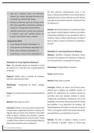 No final selecione aleatoriamente cinco a seis
alunos e solicite que par lhem a sua lista de ideias e
significados com a turma, lendo em voz alta. Informe
que todos os alunos devem guardar a lista até ao final
do subtema 5.2.
Reflexão: No final do subtema 5.2. solicite aos alunos
que revejam a lista de tópicos e realizem uma análise
compara va atendendo ao que aprenderam sobre a
mudança: “Quais as ideias e palavras que se mantêm?
Quais as ideias e palavras que devem ser alteradas e
porquê?”
AƟvidade 5.5. Uma Experiência de Mudança
ObjeƟvos: Iden ficar mudanças individuais; tomar
consciência da existência de mudanças ao longo do
ciclo vital; promover a cooperação entre pares.
Metodologia: Diálogo/debate; narra vas.
Tempo: 15/20 minutos.
Material: Papel, lápis ou caneta.
Instruções: Solicite aos alunos que formem pares.
Informe que o obje vo da a vidade consiste na
par lha de experiências de mudança pessoal já
ocorridas, como por exemplo: entrada na escola,
mudança de turma/escola, mudança de casa ou de
localidade. Informe que cada aluno deverá ter tempo
para par lhar a sua experiência de mudança. Dê
aproximadamente 10 minutos ao par para conversar
entre si. Em seguida, solicite três a quatro voluntários
para par lharem a sua experiência na turma.
Reflexão: No final o professor solicita à turma
que responda à questão: “Quais os fatores que
• Sabe que a mudança social é um fenómeno
cole vo que implica alterações estruturais da
sociedade num determinado tempo.
• Reconhece diferentes pos de mudança social
(tais como, geográficos, decretados, impostos e
evolu vos), causados por diversos fatores.
• Iden fica dinamismos e forças que conduzem
à mudança social (por exemplo, grupos de
pressão, movimentos sociais, carisma).
Componente PráƟca
• O que Significa Mudança? (A vidade 5.4.)
• Uma Experiência de Mudança (A vidade 5.5.)
• Pensar sobre a Mudança (A vidade 5.6.)
• O que Preciso…Como vai ser? (A vidade 5.7.)
AƟvidade 5.4. O que Significa Mudança?
Nota: Esta a vidade deverá ser realizada no início
do subtema 5.2., antes de iniciar a apresentação de
conteúdos.
ObjeƟvos: Refle r sobre o conceito de mudança;
es mular o pensamento crí co.
Metodologia: “Tempestade de ideias”; diálogo/
debate.
Tempo: 15 minutos (+10 minutos no final do subtema
5.2.).
Material: Papel, lápis ou caneta.
Instruções: Solicite à turma que pense durante dois
minutos sobre o significado da palavra mudança. Em
seguida, peça aos alunos para anotarem numa folha
todas as ideias e palavras que associam à palavra
mudança. Poderá ques onar os alunos sobre: “O que
é mudar? Como mudam os seres humanos? Quais os
fatores que contribuem para a mudança?”.
80 | Criatividade e Mudança
 