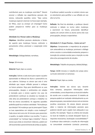 O professor poderá auscultar se existem alunos que
se voluntariem para par lhar a sua reflexão em voz
alta na turma.
Reflexão: No final da a vidade, o professor deverá
es mular o debate na turma sobre mudanças
a ocorrerem no futuro, procurando iden ficar
aspetos em comum entre os alunos acerca das suas
preocupações, desejos e expecta vas.
AƟvidade 5.7. O que Preciso... Como vai ser?
ObjeƟvos: Compreender a importância de preparar
com antecedência as mudanças; promover o diálogo
entre a escola e a comunidade envolvente; preparar a
transição do contexto escolar para a inserção na vida
a va e/ou prosseguimento de estudos.
Metodologia: Trabalho de pesquisa; debate/diálogo.
Tempo: 60/80 minutos (+ trabalho de campo extra-
curricular extensível a 2 semanas).
Material: Papel, lápis ou caneta.
Instruções: Solicite aos alunos que, durante
duas semanas, pesquisem informações sobre
universidades, cursos disponíveis ou locais de trabalho
de acordo com a escolha vocacional. O trabalho de
pesquisa poderá ser realizado individualmente ou em
pequenosgrupos,casoexistamalunoscomasmesmas
escolhas vocacionais. Os alunos devem procurar
obter o máximo de informações possíveis para
poderem decidir qual a opção mais adequada à sua
escolha. Por exemplo: “Quais os critérios de inclusão
no local de trabalho ou estudo desejado? Quais os
requisitos necessários, localização e acessibilidades?”
O professor deve es mular a recolha de informação
na comunidade envolvente (contacto presencial,
contribuíram para as mudanças ocorridas?” Deverá
ancorar a reflexão nas experiências pessoais dos
alunos, colocando questões como: “Que outras
mudanças esperam vivenciar no futuro (por exemplo,
ter filhos, casar ou arranjar um emprego)? Como
podem preparar-se melhor para as mudanças
futuras?”
AƟvidade 5.6. Pensar sobre a Mudança
ObjeƟvos: Iden ficar possíveis obstáculos e fontes
de suporte para mudanças futuras; es mular o
pensamento crí co; promover a cooperação entre
pares.
Metodologia: Diálogo/debate; narra vas.
Tempo: 20 minutos.
Material: Papel, lápis ou caneta.
Instruções: Solicite a cada aluno para copiar o quadro
apresentado no Manual do Aluno e preenchê-lo no
seu caderno. Esclareça os alunos que esta é uma
a vidade que requer reflexão pessoal e enfoque
no futuro próximo. Peça para iden ficarem as suas
preocupações, desejos e sen mentos em relação
à transição para o ensino superior (no caso de
pretenderem con nuar os estudos) ou inserção na
vida a va (se pretenderem começar a trabalhar no
final do ensino secundário). As seguintes questões
poderãoajudá-losarealizaraa vidade:“Hámudanças
que desejas? Há mudanças que te preocupam? Quais
as tuas expecta vas em relação a essa mudança?”
Cada aluno terá cerca de 10 minutos para preencher
o quadro, na opção rela va à sua escolha: “ir para a
universidade” ou “começar logo a trabalhar”. Para os
alunos que ainda se encontram indecisos, poderá ser
ú lrecomendaropreenchimentodeambasasopções.
Unidade Temática 5 | 81
 