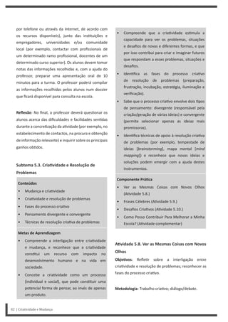 • Compreende que a cria vidade es mula a
capacidade para ver os problemas, situações
e desafios de novas e diferentes formas, e que
por isso contribui para criar e imaginar futuros
que respondam a esses problemas, situações e
desafios.
• Iden fica as fases do processo cria vo
de resolução de problemas (preparação,
frustração, incubação, estratégia, iluminação e
verificação).
• Sabe que o processo cria vo envolve dois pos
de pensamento: divergente (responsável pela
criação/geração de várias ideias) e convergente
(permite selecionar apenas as ideias mais
promissoras).
• Iden fica técnicas de apoio à resolução cria va
de problemas (por exemplo, tempestade de
ideias [brainstorming], mapa mental [mind
mapping]) e reconhece que novas ideias e
soluções podem emergir com a ajuda destes
instrumentos.
Componente PráƟca
• Ver as Mesmas Coisas com Novos Olhos
(A vidade 5.8.)
• Frases Célebres (A vidade 5.9.)
• Desafios Cria vos (A vidade 5.10.)
• Como Posso Contribuir Para Melhorar a Minha
Escola? (A vidade complementar)
AƟvidade 5.8. Ver as Mesmas Coisas com Novos
Olhos
ObjeƟvos: Refle r sobre a interligação entre
cria vidade e resolução de problemas; reconhecer as
fases do processo cria vo.
Metodologia: Trabalho cria vo; diálogo/debate.
por telefone ou através da Internet, de acordo com
os recursos disponíveis), junto das ins tuições e
empregadores, universidades e/ou comunidade
local (por exemplo, contactar com profissionais de
um determinado ramo profissional, docentes de um
determinado curso superior). Os alunos devem tomar
notas das informações recolhidas e, com a ajuda do
professor, preparar uma apresentação oral de 10
minutos para a turma. O professor poderá compilar
as informações recolhidas pelos alunos num dossier
que ficará disponível para consulta na escola.
Reflexão: No final, o professor deverá ques onar os
alunos acerca das dificuldades e facilidades sen das
durante a concre zação da a vidade (por exemplo, no
estabelecimento de contactos, na procura e obtenção
de informação relevante) e inquirir sobre os principais
ganhos ob dos.
Subtema 5.3. CriaƟvidade e Resolução de
Problemas
Conteúdos
• Mudança e cria vidade
• Cria vidade e resolução de problemas
• Fases do processo cria vo
• Pensamento divergente e convergente
• Técnicas de resolução cria va de problemas
Metas de Aprendizagem
• Compreende a interligação entre cria vidade
e mudança, e reconhece que a cria vidade
cons tui um recurso com impacto no
desenvolvimento humano e na vida em
sociedade.
• Concebe a cria vidade como um processo
(individual e social), que pode cons tuir uma
potencial forma de pensar, ao invés de apenas
um produto.
82 | Criatividade e Mudança
 