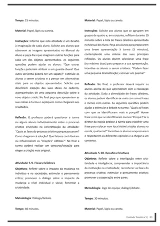 Material: Papel, lápis ou caneta.
Instruções: Solicite aos alunos que se agrupem em
grupos de quatro e, em conjunto, reflitam durante 10
minutos sobre a lista de frases célebres apresentada
no Manual do Aluno. Peça aos alunos para prepararem
uma breve apresentação à turma (5 minutos),
contemplando uma síntese das suas principais
reflexões. Os alunos devem selecionar uma frase
(no máximo duas) para preparar a sua apresentação.
Incen ve os alunos a serem cria vos: “Podem fazer
uma pequena drama zação; escrever um poema!”
Reflexão: No final, o professor deverá inquirir os
alunos acerca do que aprenderam com a realização
da a vidade. Dada a diversidade de frases célebres,
os alunos podem iden ficar-se mais com umas frases
e menos com outras. As seguintes questões podem
ajudar a es mular o debate na turma: “Quais as frases
com que se iden ficaram mais e porquê? Houve
frases com que se iden ficaram menos? Porquê? Se o
diretor da escola pedisse à turma para escolher uma
frase para colocar num local visível a todos alunos na
escola, qual seria?” Incen ve os alunos a expressarem
e respeitarem as diferentes opiniões e a chegar a um
consenso.
AƟvidade 5.10. Desafios CriaƟvos
ObjeƟvos: Refle r sobre a interligação entre cria-
vidade e inteligência; compreender a importância
da mo vação na cria vidade; reconhecer as fases do
processo cria vo; es mular o pensamento cria vo;
promover a cooperação entre pares.
Metodologia: Jogo de equipa; diálogo/debate.
Tempo: 30 minutos.
Material: Papel, lápis ou caneta.
Tempo: 25 minutos.
Material: Papel, lápis ou caneta.
Instruções: Informe que esta a vidade é um desafio
à imaginação de cada aluno. Solicite aos alunos que
observem as imagens apresentadas no Manual do
Aluno e peça-lhes que imaginem outras funções para
cada um dos objetos apresentados. As seguintes
questões podem ajudar os alunos: “Que outras
funções poderiam atribuir a um guarda-chuva? Que
outra serven a poderá ter um sapato?” Es mule os
alunos a serem cria vos e a pensar em alterna vas
úteis para os objetos apresentados. Solicite que
desenhem esboços das suas ideias no caderno,
acompanhados de uma pequena descrição sobre o
novo objeto criado. No final peça que apresentem as
suas ideias à turma e expliquem como chegaram aos
resultados.
Reflexão: O professor poderá ques onar a turma
ou alguns alunos individualmente sobre o processo
cria vo envolvido na concre zação da a vidade:
“Quais as fases do processo cria vo porque passaram?
Como chegaram à solução? Que fatores contribuíram
ou influenciaram as “criações” ob das?” No final a
turma poderá realizar um concurso/votação para
eleger a criação mais original.
AƟvidade 5.9. Frases Célebres
ObjeƟvos: Refle r sobre o impacto da mudança no
indivíduo e na sociedade; es mular o pensamento
crí co; promover o diálogo sobre o impacto da
mudança a nível individual e social; fomentar a
cria vidade.
Metodologia: Diálogo/debate.
Tempo: 40 minutos.
Unidade Temática 5 | 83
 