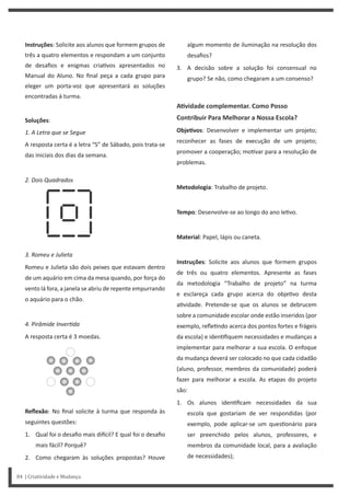 algum momento de iluminação na resolução dos
desafios?
3. A decisão sobre a solução foi consensual no
grupo? Se não, como chegaram a um consenso?
AƟvidade complementar. Como Posso
Contribuir Para Melhorar a Nossa Escola?
ObjeƟvos: Desenvolver e implementar um projeto;
reconhecer as fases de execução de um projeto;
promover a cooperação; mo var para a resolução de
problemas.
Metodologia: Trabalho de projeto.
Tempo: Desenvolve-se ao longo do ano le vo.
Material: Papel, lápis ou caneta.
Instruções: Solicite aos alunos que formem grupos
de três ou quatro elementos. Apresente as fases
da metodologia “Trabalho de projeto” na turma
e esclareça cada grupo acerca do obje vo desta
a vidade. Pretende-se que os alunos se debrucem
sobre a comunidade escolar onde estão inseridos (por
exemplo, refle ndo acerca dos pontos fortes e frágeis
da escola) e iden fiquem necessidades e mudanças a
implementar para melhorar a sua escola. O enfoque
da mudança deverá ser colocado no que cada cidadão
(aluno, professor, membros da comunidade) poderá
fazer para melhorar a escola. As etapas do projeto
são:
1. Os alunos iden ficam necessidades da sua
escola que gostariam de ver respondidas (por
exemplo, pode aplicar-se um ques onário para
ser preenchido pelos alunos, professores, e
membros da comunidade local, para a avaliação
de necessidades);
Instruções: Solicite aos alunos que formem grupos de
três a quatro elementos e respondam a um conjunto
de desafios e enigmas cria vos apresentados no
Manual do Aluno. No final peça a cada grupo para
eleger um porta-voz que apresentará as soluções
encontradas à turma.
Soluções:
1. A Letra que se Segue
A resposta certa é a letra “S” de Sábado, pois trata-se
das iniciais dos dias da semana.
2. Dois Quadrados
3. Romeu e Julieta
Romeu e Julieta são dois peixes que estavam dentro
de um aquário em cima da mesa quando, por força do
vento lá fora, a janela se abriu de repente empurrando
o aquário para o chão.
4. Pirâmide InverƟda
A resposta certa é 3 moedas.
Reflexão: No final solicite à turma que responda às
seguintes questões:
1. Qual foi o desafio mais di cil? E qual foi o desafio
mais fácil? Porquê?
2. Como chegaram às soluções propostas? Houve
84 | Criatividade e Mudança
 