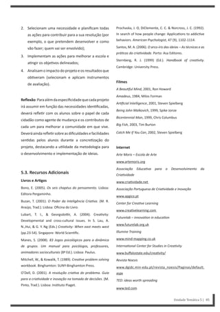 Prochaska, J. O, DiClemente, C. C. & Norcross, J. C. (1992).
In search of how people change: Applica ons to addic ve
behaviors. American Psychologist, 47 (9), 1102-1114.
Santos, M. A. (2006). O arco-íris das ideias – As técnicas e as
práƟcas da criaƟvidade. Porto: Asa Editores.
Sternberg, R. J. (1999) (Ed.). Handbook of creaƟvity.
Cambridge: University Press.
Filmes
A BeauƟful Mind, 2001, Ron Howard
Amadeus, 1984, Milos Forman
ArƟficial Intelligence, 2001, Steven Spielberg
Being John Malkovich, 1999, Spike Jonze
Bicentennial Man, 1999, Chris Columbus
Big Fish, 2003, Tim Burton
Catch Me If You Can, 2002, Steven Spielberg
Internet
Arte Moris – Escola de Arte
www.artemoris.org
Associação EducaƟva para o Desenvolvimento da
CriaƟvidade
www.cria vidade.net
Associação Portuguesa de CriaƟvidade e Inovação
www.apgico.pt
Center for CreaƟve Learning
www.crea velearning.com
Futurelab – innovaƟon in educaƟon
www.futurelab.org.uk
Illumine Training
www.mind-mapping.co.uk
InternaƟonal Center for Studies in CreaƟvity
www.buﬀalostate.edu/crea vity/
Revista Noesis
www.dgidc.min-edu.pt/revista_noesis/Paginas/default.
aspx
TED: ideas worth spreading
www.ted.com
2. Selecionam uma necessidade e planificam todas
as ações para contribuir para a sua resolução (por
exemplo, o que pretendem desenvolver e como
vão fazer; quem vai ser envolvido);
3. Implementam as ações para melhorar a escola e
a ngir os obje vos delineados;
4. Analisam o impacto do projeto e os resultados que
ob veram (selecionam e aplicam instrumentos
de avaliação).
Reflexão:Paraalémdaespecificidadequecadaprojeto
irá assumir em função das necessidades iden ficadas,
deverá refle r com os alunos sobre o papel de cada
cidadão como agente de mudança e os contributos de
cada um para melhorar a comunidade em que vive.
Deveráaindarefle rsobreasdificuldadesefacilidades
sen das pelos alunos durante a concre zação do
projeto, destacando a u lidade da metodologia para
o desenvolvimento e implementação de ideias.
5.3. Recursos Adicionais
Livros e ArƟgos
Bono, E. (2005). Os seis chapéus do pensamento. Lisboa:
Editora Pergaminho.
Buzan, T. (2001). O Poder da Inteligência CriaƟva. (M. R.
Araújo, Trad.). Lisboa: Oficina do Livro.
Lubart, T. I., & Georgsdo r, A. (2004). Crea vity:
Developmental and cross-cultural issues. In S. Lau, A.
N.,Hui, & G. Y. Ng (Eds.) CreaƟvity: When east meets west
(pp.23-54). Singapore: World Scien fic.
Manes, S. (2008). 83 Jogos psicológicos para a dinâmica
de grupos. Um manual para psicólogos, professores,
animadores socioculturais (8ª Ed.). Lisboa: Paulus.
Mitchell, W., & Kowalik, T. (1989). CreaƟve problem solving
workbook. Binghamton: SUNY-Binghamton Press.
O’Dell, D. (2001). A resolução criaƟva do problema. Guia
para a criaƟvidade e inovação na tomada de decisões. (M.
Pinto, Trad.). Lisboa: Ins tuto Piaget.
Unidade Temática 5 | 85
 
