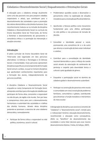 • Problema zar questões sociais e desenvolver o
pensamento crí co na exploração de soluções
inovadorasparaaresoluçãopacíficadeproblemas.
• Aprofundar a literacia polí ca como mecanismo
fundamental para uma efe va par cipação
na vida polí ca e nos processos de tomada de
decisão.
• Consolidar a iden dade pessoal e social,
promovendo uma consciência de si e do outro
que alicerce a construção do bem-estar individual
e cole vo.
• Contribuir para a consolidação da iden dade
nacional democrá ca e para o reforço da coesão
social através da valorização do sen mento de
pertença e respeito pela diversidade étnica e
cultural e pela igualdade de género.
• Enquadrar a par cipação social no domínio da
cidadania global e desenvolvimento sustentável.
• Par cipar na construção de parcerias entre escola
e comunidade com vista à resolução de problemas
familiares, comunitários e globais, contribuindo
para dinamizar a função inovadora e interventora
do meio escolar.
A designação da disciplina, que associa os conceitos de
“cidadania” e “desenvolvimento social”, remete para
o indissociável binómio educação-desenvolvimento,
reconhecendo a educação como consequência,
efeito ou “bene cio” do desenvolvimento das
sociedades e como fator decisivo para esse mesmo
desenvolvimento (Gómez, Freitas, & Callejas, 2007).
Cidadania e Desenvolvimento Social | Enquadramento e Orientações Gerais
6
A educação para a cidadania emerge atualmente
como uma das possíveis vias para preparar cidadãos
responsáveis e a vos, que contribuam para o
desenvolvimento das sociedades e para a promoção
dosvaloresdemocrá cosedosdireitoshumanos.Esse
reconhecimento traduziu-se na inclusão da disciplina
Cidadania e Desenvolvimento Social no currículo do
Ensino Secundário Geral de Timor-Leste, de forma
a fomentar o desenvolvimento do pensamento e
consciência crí cas e a promoção da intervenção e
atuação concretas.
Introdução
O plano curricular do Ensino Secundário Geral de
Timor-Leste está organizado em dois percursos
alterna vos: 1) Ciências e Tecnologias e 2) Ciências
Sociais e Humanidades. Esses percursos apresentam
disciplinasespecíficaseumaComponentedeFormação
Geral comum a ambos, na qual se incluem disciplinas
que aprofundam conhecimentos importantes para
a formação dos alunos, independentemente do
percurso escolhido.
A disciplina Cidadania e Desenvolvimento Social
enquadra-se nesta Componente de Formação Geral,
almejandocontribuirparaaformaçãodecidadãosque
par cipem de forma a va, consciente e responsável
na vida do país, da região e do mundo. Tem por base
o compromisso cívico para com o desenvolvimento
harmonioso e sustentável das sociedades e a defesa
dos direitos humanos. Através desta disciplina
pretende-se promover o exercício de uma cidadania
democrá ca, nomeadamente:
• Par cipar de forma crí ca e responsável na vida
polí ca, económica, social e cultural.
 