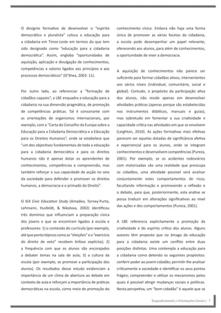Enquadramento e Orientações Gerais | 7
conhecimento cívico. Embora não haja uma forma
única de promover as várias facetas da cidadania,
a escola pode desempenhar um papel relevante,
oferecendo aos alunos, para além de conhecimentos,
a oportunidade de viver a democracia.
A aquisição de conhecimentos não parece ser
suficiente para formar cidadãos ativos, intervenientes
aos vários níveis (individual, comunitário, social e
global). Contudo, o propósito da participação ativa
dos alunos, não reside apenas em desenvolver
atividades práticas (apenas porque são estabelecidas
nos instrumentos didáticos, manuais e guias),
mas sobretudo em fomentar a sua criatividade e
capacidade crítica nas atividades em que se envolvem
(Leighton, 2010). As ações formativas mais efetivas
parecem ser aquelas dotadas de significância afetiva
e experiencial para os alunos, onde se integram
conhecimentos e desenvolvem competências (Pureza,
2001). Por exemplo, se os acidentes rodoviários
com motorizadas são uma realidade que preocupa
os cidadãos, uma atividade possível será analisar
conjuntamente estes comportamentos de risco,
facultando informação e promovendo a reflexão e
o debate, para que, posteriormente, esta análise se
possa traduzir em alterações significativas ao nível
das ações e dos comportamentos (Pureza, 2001).
A LBE referencia explicitamente a promoção da
criatividade e do espírito crítico dos alunos. Alguns
autores têm proposto que no âmago da educação
para a cidadania existe um conflito entre duas
posições distintas. Uma contempla a educação para
a cidadania como detendo os seguintes propósitos:
conferir poder ao jovem cidadão; permitir-lhe analisar
criticamente a sociedade e identificar os seus pontos
frágeis; compreender e utilizar os mecanismos pelos
quais é possível atingir mudanças sociais e políticas.
Nesta perspetiva, um “bom cidadão” é aquele que se
O desígnio formativo de desenvolver o “espírito
democrático e pluralista” coloca a educação para
a cidadania em Timor-Leste em termos do que tem
sido designado como “educação para a cidadania
democrática”. Assim, engloba “oportunidades de
aquisição, aplicação e divulgação de conhecimentos,
competências e valores ligados aos princípios e aos
processos democráticos” (O’Shea, 2003: 11).
Por outro lado, ao referenciar a “formação de
cidadãos capazes”, a LBE enquadra a educação para a
cidadania na sua dimensão pragmática, de promoção
de competências práticas. Tal é consonante com
as orientações de organismos internacionais, por
exemplo, com a “Carta do Conselho da Europa sobre a
Educação para a Cidadania Democrática e a Educação
para os Direitos Humanos”, onde se estabelece que
“um dos objectivos fundamentais de toda a educação
para a cidadania democrática e para os direitos
humanos não é apenas dotar os aprendentes de
conhecimentos, competências e compreensão, mas
também reforçar a sua capacidade de acção no seio
da sociedade para defender e promover os direitos
humanos, a democracia e o primado do Direito”.
O IEA Civic Education Study (Amadeo, Torney-Purta,
Lehmann, Husfeldt, & Nikolova, 2002) identificou
três domínios que influenciam a preparação cívica
dos jovens e que se encontram ligados à escola e
professores: 1) o conteúdo do currículo (por exemplo,
atéquepontotópicoscomoas“eleições”eo“exercício
do direito de voto” recebem ênfase explícita); 2)
a frequência com que os alunos são encorajados
a debater temas na sala de aula; 3) a cultura da
escola (por exemplo, se promove a participação dos
alunos). Os resultados desse estudo evidenciam a
importância de um clima de abertura ao debate em
contexto de aula e reforçam a importância de práticas
democráticas na escola, como meio de promoção do
 