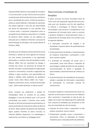 Enquadramento e Orientações Gerais | 9
Hayward (2010) sublinha a necessidade de considerar
o “currículo oculto”, ou seja, a forma como as escolas e
assalasdeaulas,deformanãointencional,contribuem
para a socialização dos alunos. A título de exemplo, o
professor poderá defender a liberdade de expressão,
mas depois organizar a aula sem dar oportunidade
aos alunos de expressarem as suas opiniões. Para
o mesmo autor, é necessária congruência entre as
competências de cidadania a desenvolver e o modelo
de docência. Neste sentido, um dos objetivos da
educação para a cidadania é fomentar o processo de
democratização da educação e das escolas (Brown &
Fairbrass, 2009).
Os professores de Cidadania e Desenvolvimento Social
enfrentam o desafio de serem agentes de mudança
nas suas escolas, promovendo a sua organização
democrática e a vivência cívica do quotidiano escolar
(Afonso, 2005). Para tal, necessitam de advogar a
inclusão dos alunos nos processos de tomada de
decisão; encorajar a sua participação em organizações
escolares e comunitárias, incluindo a negociação das
políticas e regras escolares; criar oportunidades de
debate e reflexão sobre problemas do quotidiano
escolar. Como refere Afonso (2005: 16), “todos –
dirigentes, professores, alunos, auxiliares de educação
e pais – devem poder participar na vida da escola”.
Assim, compete aos professores a adoção de
metodologias ativas no contexto da sua prática
pedagógica. O Guia do Professor para o 12º ano de
escolaridade visa auxiliar o docente nessa tarefa,
focando-se,talcomoosGuiasdosanosprecedentes,na
operacionalização da componente prática do Manual
do Aluno. Neste capítulo introdutório são abordados
alguns aspetos inerentes ao plano curricular, os
materiais didáticos disponíveis e as metodologias a
implementar, com ênfase na “pedagogia ativa”.
Plano Curricular e Finalidades da
Disciplina
O plano curricular do Ensino Secundário Geral de
Timor-Leste está organizado segundo dois percursos,
cada qual com disciplinas que lhe são específicas:
1) Ciências e Tecnologias; 2) Ciências Sociais e
Humanidades. Esta estrutura é completada por uma
componente de Formação Geral, onde se encontra
a disciplina Cidadania e Desenvolvimento Social. A
componente de Formação Geral visa contribuir para
os seguintes objetivos:
• A valorização consciente da tradição e da
pluralidade, enquanto fatores de aprofundamento
da identidade;
• O desenvolvimento de atitudes e comportamentos
de cidadania empenhada e participativa a nível
local, nacional e global;
• A promoção de interações da escola com a
comunidade, como meio difusor e replicador de
aprendizagens, adoção de estilos de vida saudáveis,
consciencialização do direito à igualdade de
oportunidades e desenvolvimento de confiança no
futuro;
• O desenvolvimento de competências de pesquisa,
seleção e avaliação de informação e capacidades
de participação na construção conjunta de
conhecimento.
A disciplina Cidadania e Desenvolvimento Social visa
capacitar os alunos para o exercício de uma cidadania
ativa, consciente e responsável na vida do país, da
região e do mundo. Este objetivo geral foi subdividido
num conjunto de finalidades que atravessam os três
anos de escolaridade do ciclo de estudos:
• Participar de forma crítica e responsável na vida
política, económica, social e cultural.
• Problematizar questões sociais e desenvolver o
pensamento crítico na exploração de soluções
inovadoras para a resolução pacífica de problemas.
 