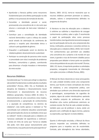 • Aprofundar a literacia política como mecanismo
fundamental para uma efetiva participação na vida
política e nos processos de tomada de decisão.
• Consolidar a identidade pessoal e social,
promovendo uma consciência de si e do outro que
alicerce a construção do bem-estar individual e
coletivo.
• Contribuir para a consolidação da identidade
nacional democrática e para o reforço da coesão
social através da valorização do sentimento de
pertença e respeito pela diversidade étnica e
cultural e pela igualdade de género.
• Enquadrar a participação social no domínio da
cidadania global e desenvolvimento sustentável.
• Participar na construção de parcerias entre escola
e comunidade com vista à resolução de problemas
familiares, comunitários e globais, contribuindo
para dinamizar a função inovadora e interventora
do meio escolar.
Recursos Didáticos
Considerando que “os meios para atingir os objectivos
sãotambémfundamentaisnaobtençãodosresultados
pretendidos” (Pureza, 2001: 55), as finalidades da
disciplina de Cidadania e Desenvolvimento Social
influenciaram o desenvolvimento de recursos
didáticos apropriados. Fonseca (2002: 8) refere: “o
desenvolvimento de uma consciência cívica implica,
simultaneamente, a apropriação de conhecimentos
e a aquisição de competências no domínio da
cidadania”; esta tarefa apenas é realizável se “for
concretizada num ambiente educativo caracterizado
pela aproximação dos alunos às realidades cívicas que
os rodeiam”. Sendo a educação para a cidadania um
“processo catalisador de experiências e vivências”,
e tendo em linha de conta que “tornar-se cidadão
não pode, nem deve passar exclusivamente pelo
conhecimento,masparticularmentepelaexperiência”
10 | Cidadania e Desenvolvimento Social
(Soares, 2003: 10-11), torna-se necessário que os
recursos didáticos permitam promover os saberes,
atitudes, valores e comportamentos definidos no
programa da disciplina.
A literatura na área da educação para a cidadania
é unânime ao sublinhar a importância de conjugar
conhecimento e prática, saber e ação. É reconhecido
o papel da participação ativa como processo
transformativo,maséigualmentenecessárioassegurar
que tal participação deriva de uma compreensão dos
temas, instituições, processos e conceitos centrais na
educação para a cidadania (West, 2010). Sem investir
“em conhecimentos que permitem aos cidadãos
uma consciência de si próprios e do mundo em que
vivem, é grande o risco de formarem cidadãos pouco
preparados para debater e tomar parte nas questões
cívicasdoquotidianodoseupaísedomundo”(Pureza,
2001: 37). Assim, é importante ponderar as atividades
propostas, conjugando transmissão de informação
com ações concretas e reflexão (Pureza, 2001).
O Manual do Aluno desenrola-se nesse pressuposto;
em cada unidade temática existe uma componente
teórica, que faculta as bases conceptuais dos temas
de cidadania; e uma componente prática, com
atividades que conferem uma dimensão experiencial
à aprendizagem, acompanhadas de sugestões de
projetos, alguns de caráter interdisciplinar, apelando
ao trabalho conjunto de professores de várias
disciplinas e/ou outros profissionais exteriores ao
contexto escolar. No final de cada unidade temática,
também para uso de professor e aluno, existe um
glossário com a definição de alguns termos, palavras
ou expressões, que figuram no texto didático.
Quanto à informação veiculada, o Manual do Aluno
procura responder aos conteúdos definidos no
programa para o respetivo ano de escolaridade.
Contudo, pela abrangência dos temas abordados,
 