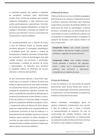Enquadramento e Orientações Gerais | 11
O Manual do Aluno
O Manual do Aluno é um recurso didático-pedagógico,
desenhado para uso conjunto e colaborativo de aluno
e professor. Apresenta informação sobre conteúdos
programáticos e propostas de atividades didáticas, em
observância das metas de aprendizagem. O Manual
do Aluno é concebido para um determinado ano de
escolaridade e encontra-se dividido em capítulos que
correspondem às unidades temáticas consagradas no
programa da disciplina. Cada capítulo divide-se em
duas componentes:
Componente Teórica: cada unidade apresenta
textos didáticos, documentos, imagens, pequenas
atividades e sugestões de aprofundamento.
Componente Prática: cada unidade temática
faculta atividades e exercícios. São sugeridas
tarefas a realizar com o acompanhamento do
professor, para enriquecer e desenvolver
competências de cidadania do aluno.
O Guia do Professor
O Guia do Professor é um instrumento de trabalho
desenvolvido como recurso flexível para auxiliar o
docente a preparar, gerir, desenvolver, operacionalizar
e implementar o currículo delineado no programa de
Cidadania e Desenvolvimento Social.
Aborda orientações metodológicas gerais no
capítulo introdutório, indispensáveis para orientar
a ação do professor, mas o relevo é colocado
na operacionalização do programa. Ou seja, na
caracterização das unidades temáticas, metas de
aprendizagem e, principalmente, na implementação
da componente prática do Manual do Aluno. No Guia
do Professor cada unidade é composta por:
os conteúdos expostos não esgotam a totalidade
de perspetivas existentes sobre determinado
assunto. Assim, no final das unidades, são facultadas
referências bibliográficas e sítios eletrónicos para
auxiliar aprofundamentos suplementares. Para além
da inclusão de sugestões bibliográficas, ao longo das
unidades é fomentada a realização de trabalhos de
pesquisa, que estimulam o recurso a outras fontes de
conhecimento e materiais didáticos.
Em complementaridade com o Manual do Aluno,
o Guia do Professor faculta ao docente quatro
elementos adicionais: 1) orientações metodológicas
e estratégicas gerais que aclaram o modelo de
educação para a cidadania a promover; 2) explicitação
dos conteúdos e metas de aprendizagem para cada
unidade temática, que permitem a planificação,
monitorização e avaliação do processo de ensino
e aprendizagem; 3) indicações para dinamizar
as atividades práticas; 4) referências de recursos
adicionais a selecionar pelo professor.
Os dois instrumentos (Manual e Guia) foram orga-
nizados para uso conjunto. O Manual do Aluno está
dotado de alguma autonomia, pois expõe conteúdos
nas componentes teóricas e glossários, permitindo a
aquisição de competências cognitivas. Contudo, não
abarca a totalidade das competências definidas para a
disciplina (nomeadamente as ético-afetivas e sociais).
O Guia do Professor é crucial para atingir o conjunto
global de competências definido no programa. Assim,
a componente prática do Manual do Aluno apenas
poderá ser implementada se for complementada com
os elementos constantes no Guia do Professor; e o
desenvolvimento das atividades expressas no Guia do
Professor apenas produzirá os efeitos desejados se
ancorada nas bases teórico-conceptuais expostas na
componente teórica do Manual do Aluno. Exploremos
cada um destes instrumentos didáticos.
 