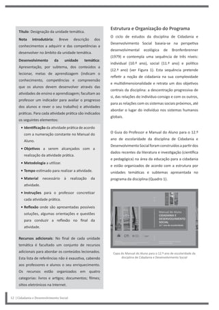 12 | Cidadania e Desenvolvimento Social
Título: Designação da unidade temática.
Nota introdutória: Breve descrição dos
conhecimentos a adquirir e das competências a
desenvolver no âmbito da unidade temática.
Desenvolvimento da unidade temática:
Apresentação, por subtema, dos conteúdos a
lecionar, metas de aprendizagem (indicam o
conhecimento, competências e compreensão
que os alunos devem desenvolver através das
atividades de ensino e aprendizagem; facultam ao
professor um indicador para avaliar o progresso
dos alunos e rever o seu trabalho) e atividades
práticas. Para cada atividade prática são indicados
os seguintes elementos:
• Identificação da atividade prática de acordo
com a numeração constante no Manual do
Aluno.
• Objetivos a serem alcançados com a
realização da atividade prática.
• Metodologia a utilizar.
• Tempo estimado para realizar a atividade.
• Material necessário à realização da
atividade.
• Instruções para o professor concretizar
cada atividade prática.
• Reflexão onde são apresentadas possíveis
soluções, algumas orientações e questões
para conduzir a reflexão no final da
atividade.
Recursos adicionais: No final de cada unidade
temática é facultado um conjunto de recursos
adicionais para abordar os conteúdos lecionados.
Esta lista de referências não é exaustiva, cabendo
aos professores e alunos o seu enriquecimento.
Os recursos estão organizados em quatro
categorias: livros e artigos; documentos; filmes;
sítios eletrónicos na Internet.
Estrutura e Organização do Programa
O ciclo de estudos da disciplina de Cidadania e
Desenvolvimento Social baseia-se na perspetiva
desenvolvimental ecológica de Bronfenbrenner
(1979) e contempla uma sequência de três níveis:
individual (10.º ano), social (11.º ano) e político
(12.º ano) (ver Figura 1). Esta sequência pretende
refletir a noção de cidadania na sua complexidade
e multidimensionalidade e retrata um dos objetivos
centrais da disciplina: a descentração progressiva de
si, das relações do indivíduo consigo e com os outros,
para as relações com os sistemas sociais próximos, até
abordar o lugar do indivíduo nos sistemas humanos
globais.
O Guia do Professor e Manual do Aluno para o 12.º
ano de escolaridade da disciplina de Cidadania e
Desenvolvimento Social foram construídos a partir dos
dados recentes da literatura e investigação (científica
e pedagógica) na área da educação para a cidadania
e estão organizados de acordo com a estrutura por
unidades temáticas e subtemas apresentada no
programa da disciplina (Quadro 1).
Capa do Manual do Aluno para o 12.º ano de escolaridade da
disciplina de Cidadania e Desenvolvimento Social
 