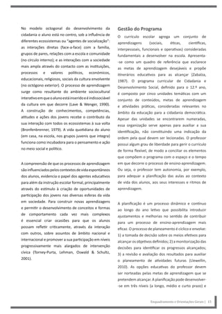 Enquadramento e Orientações Gerais | 15
No modelo octogonal do desenvolvimento da
cidadania o aluno está no centro, sob a influência de
diferentes ecossistemas ou “agentes de socialização”:
as interações diretas (face-a-face) com a família,
grupos de pares, relações com a escola e comunidade
(no círculo interno); e as interações com a sociedade
mais ampla através do contacto com as instituições,
processos e valores políticos, económicos,
educacionais, religiosos, sociais da cultura envolvente
(no octógono exterior). O processo de aprendizagem
surge como resultante do ambiente sociocultural
interativoemqueoalunoestáinseridoeéindissociável
da cultura em que decorre (Lave & Wenger, 1990).
A construção de conhecimentos, competências,
atitudes e ações dos jovens recebe o contributo da
sua interação com todos os ecossistemas à sua volta
(Bronfenbrenner, 1979). A vida quotidiana do aluno
(em casa, na escola, nos grupos juvenis que integra)
funciona como incubadora para o pensamento e ação
no meio social e político.
A compreensão de que os processos de aprendizagem
sãoinfluenciadospeloscontextosdevidaespontâneos
dos alunos, evidencia o papel dos agentes educativos
para além da instrução escolar formal, principalmente
através do estímulo à criação de oportunidades de
participação dos jovens nas diversas esferas da vida
em sociedade. Para construir novas aprendizagens
e permitir o desenvolvimento de conceitos e formas
de comportamento cada vez mais complexos
é essencial criar ocasiões para que os alunos
possam refletir criticamente, através da interação
com outros, sobre assuntos de âmbito nacional e
internacional e promover a sua participação em níveis
progressivamente mais alargados de intervenção
cívica (Torney-Purta, Lehman, Oswald & Schultz,
2001).
Gestão do Programa
O currículo escolar agrega um conjunto de
aprendizagens (sociais, éticas, científicas,
interpessoais, funcionais e operativas) consideradas
fundamentais a desenvolver na escola. Apresenta-
-se como um quadro de referência que esclarece
as metas de aprendizagem desejáveis e propõe
itinerários educativos para as alcançar (Zabalza,
1987). O programa curricular de Cidadania e
Desenvolvimento Social, definido para o 12.º ano,
é composto por cinco unidades temáticas com um
conjunto de conteúdos, metas de aprendizagem
e atividades práticas, consideradas relevantes no
âmbito da educação para a cidadania democrática.
Apesar das unidades se encontrarem numeradas,
essa organização serve apenas para auxiliar a sua
identificação, não constituindo uma indicação da
ordem pela qual devem ser lecionadas. O professor
possui algum grau de liberdade para gerir o currículo
de forma flexível, de modo a conciliar os elementos
que compõem o programa com o espaço e o tempo
em que decorre o processo de ensino-aprendizagem.
Ou seja, o professor tem autonomia, por exemplo,
para adequar a planificação das aulas ao contexto
de vida dos alunos, aos seus interesses e ritmos de
aprendizagem.
A planificação é um processo dinâmico e contínuo
ao longo do ano letivo que possibilita introduzir
ajustamentos e melhorias no sentido de contribuir
para um processo de ensino-aprendizagem mais
eficaz. O processo de planeamento é cíclico e envolve:
1) a tomada de decisão sobre os meios efetivos para
alcançar os objetivos definidos; 2) a monitorização das
decisões para identificar os progressos alcançados;
3) a revisão e avaliação dos resultados para auxiliar
o planeamento de atividades futuras (Llewellin,
2010). As opções educativas do professor devem
ser norteadas pelas metas de aprendizagem que se
pretendem alcançar. A planificação pode desenvolver-
-se em três níveis (a longo, médio e curto prazo) e
 