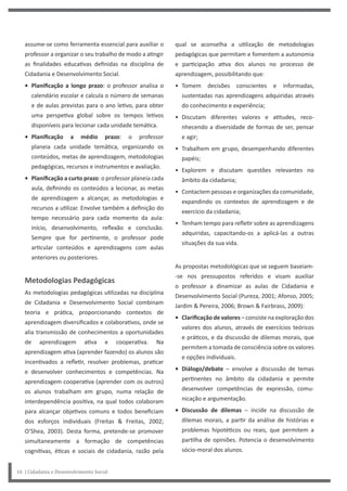 16 | Cidadania e Desenvolvimento Social
qual se aconselha a utilização de metodologias
pedagógicas que permitam e fomentem a autonomia
e participação ativa dos alunos no processo de
aprendizagem, possibilitando que:
• Tomem decisões conscientes e informadas,
sustentadas nas aprendizagens adquiridas através
do conhecimento e experiência;
• Discutam diferentes valores e atitudes, reco-
nhecendo a diversidade de formas de ser, pensar
e agir;
• Trabalhem em grupo, desempenhando diferentes
papéis;
• Explorem e discutam questões relevantes no
âmbito da cidadania;
• Contactem pessoas e organizações da comunidade,
expandindo os contextos de aprendizagem e de
exercício da cidadania;
• Tenham tempo para refletir sobre as aprendizagens
adquiridas, capacitando-os a aplicá-las a outras
situações da sua vida.
As propostas metodológicas que se seguem baseiam-
-se nos pressupostos referidos e visam auxiliar
o professor a dinamizar as aulas de Cidadania e
Desenvolvimento Social (Pureza, 2001; Afonso, 2005;
Jardim & Pereira, 2006; Brown & Fairbrass, 2009):
• Clarificação de valores – consiste na exploração dos
valores dos alunos, através de exercícios teóricos
e práticos, e da discussão de dilemas morais, que
permitem a tomada de consciência sobre os valores
e opções individuais.
• Diálogo/debate – envolve a discussão de temas
pertinentes no âmbito da cidadania e permite
desenvolver competências de expressão, comu-
nicação e argumentação.
• Discussão de dilemas – incide na discussão de
dilemas morais, a partir da análise de histórias e
problemas hipotéticos ou reais, que permitem a
partilha de opiniões. Potencia o desenvolvimento
sócio-moral dos alunos.
assume-se como ferramenta essencial para auxiliar o
professor a organizar o seu trabalho de modo a atingir
as finalidades educativas definidas na disciplina de
Cidadania e Desenvolvimento Social.
• Planificação a longo prazo: o professor analisa o
calendário escolar e calcula o número de semanas
e de aulas previstas para o ano letivo, para obter
uma perspetiva global sobre os tempos letivos
disponíveis para lecionar cada unidade temática.
• Planificação a médio prazo: o professor
planeia cada unidade temática, organizando os
conteúdos, metas de aprendizagem, metodologias
pedagógicas, recursos e instrumentos e avaliação.
• Planificação a curto prazo: o professor planeia cada
aula, definindo os conteúdos a lecionar, as metas
de aprendizagem a alcançar, as metodologias e
recursos a utilizar. Envolve também a definição do
tempo necessário para cada momento da aula:
início, desenvolvimento, reflexão e conclusão.
Sempre que for pertinente, o professor pode
articular conteúdos e aprendizagens com aulas
anteriores ou posteriores.
Metodologias Pedagógicas
As metodologias pedagógicas utilizadas na disciplina
de Cidadania e Desenvolvimento Social combinam
teoria e prática, proporcionando contextos de
aprendizagem diversificados e colaborativos, onde se
alia transmissão de conhecimentos a oportunidades
de aprendizagem ativa e cooperativa. Na
aprendizagem ativa (aprender fazendo) os alunos são
incentivados a refletir, resolver problemas, praticar
e desenvolver conhecimentos e competências. Na
aprendizagem cooperativa (aprender com os outros)
os alunos trabalham em grupo, numa relação de
interdependência positiva, na qual todos colaboram
para alcançar objetivos comuns e todos beneficiam
dos esforços individuais (Freitas & Freitas, 2002;
O’Shea, 2003). Desta forma, pretende-se promover
simultaneamente a formação de competências
cognitivas, éticas e sociais de cidadania, razão pela
 