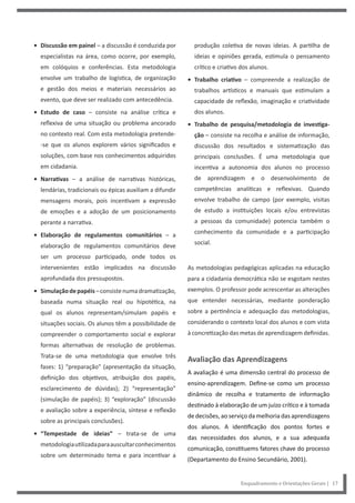 Enquadramento e Orientações Gerais | 17
produção coletiva de novas ideias. A partilha de
ideias e opiniões gerada, estimula o pensamento
crítico e criativo dos alunos.
• Trabalho criativo – compreende a realização de
trabalhos artísticos e manuais que estimulam a
capacidade de reflexão, imaginação e criatividade
dos alunos.
• Trabalho de pesquisa/metodologia de investiga-
ção – consiste na recolha e análise de informação,
discussão dos resultados e sistematização das
principais conclusões. É uma metodologia que
incentiva a autonomia dos alunos no processo
de aprendizagem e o desenvolvimento de
competências analíticas e reflexivas. Quando
envolve trabalho de campo (por exemplo, visitas
de estudo a instituições locais e/ou entrevistas
a pessoas da comunidade) potencia também o
conhecimento da comunidade e a participação
social.
As metodologias pedagógicas aplicadas na educação
para a cidadania democrática não se esgotam nestes
exemplos. O professor pode acrescentar as alterações
que entender necessárias, mediante ponderação
sobre a pertinência e adequação das metodologias,
considerando o contexto local dos alunos e com vista
à concretização das metas de aprendizagem definidas.
Avaliação das Aprendizagens
A avaliação é uma dimensão central do processo de
ensino-aprendizagem. Define-se como um processo
dinâmico de recolha e tratamento de informação
destinado à elaboração de um juízo crítico e à tomada
de decisões, ao serviço da melhoria das aprendizagens
dos alunos. A identificação dos pontos fortes e
das necessidades dos alunos, e a sua adequada
comunicação, constituems fatores chave do processo
(Departamento do Ensino Secundário, 2001).
• Discussão em painel – a discussão é conduzida por
especialistas na área, como ocorre, por exemplo,
em colóquios e conferências. Esta metodologia
envolve um trabalho de logística, de organização
e gestão dos meios e materiais necessários ao
evento, que deve ser realizado com antecedência.
• Estudo de caso – consiste na análise crítica e
reflexiva de uma situação ou problema ancorado
no contexto real. Com esta metodologia pretende-
-se que os alunos explorem vários significados e
soluções, com base nos conhecimentos adquiridos
em cidadania.
• Narrativas – a análise de narrativas históricas,
lendárias, tradicionais ou épicas auxiliam a difundir
mensagens morais, pois incentivam a expressão
de emoções e a adoção de um posicionamento
perante a narrativa.
• Elaboração de regulamentos comunitários – a
elaboração de regulamentos comunitários deve
ser um processo participado, onde todos os
intervenientes estão implicados na discussão
aprofundada dos pressupostos.
• Simulaçãodepapéis–consistenumadramatização,
baseada numa situação real ou hipotética, na
qual os alunos representam/simulam papéis e
situações sociais. Os alunos têm a possibilidade de
compreender o comportamento social e explorar
formas alternativas de resolução de problemas.
Trata-se de uma metodologia que envolve três
fases: 1) “preparação” (apresentação da situação,
definição dos objetivos, atribuição dos papéis,
esclarecimento de dúvidas); 2) “representação”
(simulação de papéis); 3) “exploração” (discussão
e avaliação sobre a experiência, síntese e reflexão
sobre as principais conclusões).
• “Tempestade de ideias” – trata-se de uma
metodologiautilizadaparaauscultarconhecimentos
sobre um determinado tema e para incentivar a
 
