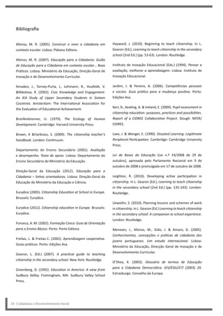 24 | Cidadania e Desenvolvimento Social
Hayward, J. (2010). Beginning to teach citizenship. In L.
Gearon (Ed.), Learning to teach citizenship in the secondary
school (2nd Ed.) (pp. 53-63). London: Routledge.
Instituto de Inovação Educacional (Eds.) (1994). Pensar a
avaliação, melhorar a aprendizagem. Lisboa: Instituto de
Inovação Educacional.
Jardim, J. & Pereira, A. (2006). Competências pessoais
e sociais. Guia prático para a mudança positiva. Porto:
Edições Asa.
Kerr, D., Keating, A. & Ireland, E. (2009). Pupil assessment in
citizenship education: purposes, practices and possibilities.
Report of a CIDREE Collaborative Project. Slough: NFER/
CIDREE.
Lave, J. & Wenger, E. (1990). Situated Learning: Legitimate
Peripheral Participation. Cambridge: Cambridge University
Press.
Lei de Bases da Educação (Lei n.º 14/2008 de 29 de
outubro), aprovada pelo Parlamento Nacional em 9 de
outubro de 2008 e promulgada em 17 de outubro de 2008.
Leighton, R. (2010). Developing active participation in
citizenship. In L. Gearon (Ed.), Learning to teach citizenship
in the secondary school (2nd Ed.) (pp. 135-143). London:
Routledge.
Llewellin, S. (2010). Planning lessons and schemes of work
in citizenship. In L. Gearon (Ed.) Learning to teach citizenship
in the secondary school: A companion to school experience.
London: Routledge.
Menezes, I., Afonso, M., Gião, J. & Amaro, G. (2005).
Conhecimentos, concepções e práticas de cidadania dos
jovens portugueses. Um estudo internacional. Lisboa:
Ministério da Educação, Direcção Geral de Inovação e de
Desenvolvimento Curricular.
O’Shea, K. (2003). Glossário de termos de Educação
para a Cidadania Democrática. GIV/EDU/CIT (2003) 29.
Estrasburgo: Conselho da Europa.
Bibliografia
Afonso, M. R. (2005). Construir e viver a cidadania em
contexto escolar. Lisboa: Plátano Editora.
Afonso, M. R. (2007). Educação para a Cidadania: Guião
de Educação para a Cidadania em contexto escolar… Boas
Práticas. Lisboa: Ministério da Educação, Direção-Geral de
Inovação e de Desenvolvimento Curricular.
Amadeo, J., Torney-Purta, J., Lehmann, R., Husfeldt, V.
&Nikolova, R. (2002). Civic Knowledge and Engagement:
An IEA Study of Upper Secondary Students in Sixteen
Countries. Amsterdam: The International Association for
the Evaluation of Educational Achievement.
Bronfenbrenner, U. (1979). The Ecology of Human
Development. Cambridge: Harvard University Press.
Brown, K &Fairbrass, S. (2009). The citizenship teacher’s
handbook. London: Continuum.
Departamento do Ensino Secundário (2001). Avaliação
e desempenho. Texto de apoio. Lisboa: Departamento do
Ensino Secundário do Ministério da Educação.
Direção-Geral da Educação (2012). Educação para a
Cidadania – linhas orientadoras. Lisboa: Direção-Geral da
Educação do Ministério da Educação e Ciência.
Eurydice (2005). Citizenship Education at School in Europe.
Brussels: Eurydice.
Eurydice (2012). Citizenship education in Europe. Brussels:
Eurydice.
Fonseca, A. M. (2002). Formação Cívica: Guia de Orientação
para o Ensino Básico. Porto: Porto Editora.
Freitas, L. & Freitas C. (2002). Aprendizagem cooperativa.
Guias práticos. Porto: Edições Asa.
Gearon, L. (Ed.) (2007). A practical guide to teaching
citizenship in the secondary school. New York: Routledge.
Greenberg, D. (1992). Education in America: A view from
Sudbury Valley. Framingham, MA: Sudbury Valley School
Press.
 