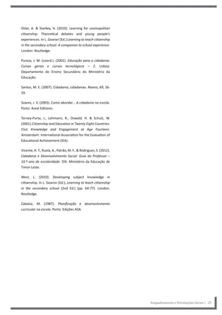 Enquadramento e Orientações Gerais | 25
Osler, A. & Starkey, H. (2010). Learning for cosmopolitan
citizenship: Theoretical debates and young people’s
experiences. In L. Gearon (Ed.) Learning to teach citizenship
in the secondary school: A companion to school experience.
London: Routledge.
Pureza, J. M. (coord.). (2001). Educação para a cidadania:
Cursos gerais e cursos tecnológicos – 2. Lisboa:
Departamento do Ensino Secundário do Ministério da
Educação.
Santos, M. E. (2007). Cidadania, cidadanias. Noesis, 69, 26-
29.
Soares, J. V. (2003). Como abordar… A cidadania na escola.
Porto: Areal Editores.
Torney-Purta, J., Lehmann, R., Oswald, H. & Schulz, W.
(2001).Citizenship and Education in Twenty Eight Countries:
Civic Knowledge and Engagement at Age Fourteen.
Amsterdam: International Association for the Evaluation of
Educational Achievement (IEA).
Vicente, H. T., Ruela, A., Patrão, M. F., & Rodrigues, S. (2012).
Cidadania e Desenvolvimento Social: Guia do Professor –
10.º ano de escolaridade. Díli: Ministério da Educação de
Timor-Leste.
West, L. (2010). Developing subject knowledge in
citizenship. In L. Gearon (Ed.), Learning to teach citizenship
in the secondary school (2nd Ed.) (pp. 64-77). London:
Routledge.
Zabalza, M. (1987). Planificação e desenvolvimento
curricular na escola. Porto: Edições ASA.
 