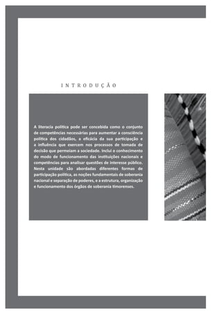 i n t r o d u ç ã o
A literacia política pode ser concebida como o conjunto
de competências necessárias para aumentar a consciência
política dos cidadãos, a eficácia da sua participação e
a influência que exercem nos processos de tomada de
decisão que permeiam a sociedade. Inclui o conhecimento
do modo de funcionamento das instituições nacionais e
competências para analisar questões de interesse público.
Nesta unidade são abordadas diferentes formas de
participação política, as noções fundamentais de soberania
nacional e separação de poderes, e a estrutura, organização
e funcionamento dos órgãos de soberania timorenses.
 