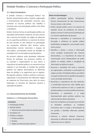 28
Unidade Temática 1 | Literacia e Participação Política
1.1. Nota Introdutória
A unidade “Literacia e Participação Política” visa
facultar conhecimentos sobre o espírito, organização
e funcionamento das instituições nacionais, para
aumentar os recursos políticos dos cidadãos e
contribuir para uma participação política mais eficaz
e satisfatória.
Existem diversas formas de participação política nas
sociedades democráticas modernas. As mais comuns
são o exercício de funções nos órgãos de soberania
ou nos aparelhos partidários e o exercício do direito
de voto durante os atos eleitorais ou participação
nas campanhas eleitorais. Mas existem outras,
desenvolvidas noutros momentos e espaços da
vida pública, concretizadas através da atividade na
sociedade civil e na formação da opinião pública.
No primeiro subtema serão abordadas: diferentes
formas de participar nos processos políticos e/
ou controlar e responsabilizar os seus atores; a
importância da opinião pública e os mecanismos que
subjazem à sua formação; as funções dos partidos
políticos nos regimes democráticos; os diferentes
tipos de eleições e os organismos que as regulam.
No segundo subtema, é dada a conhecer a estrutura,
organização e funcionamento dos diferentes órgãos
de soberania de Timor‐Leste, para além de serem
explorados os conceitos de soberania nacional e
separação de poderes.
1.2. Desenvolvimento da Unidade
Subtema 1.1. Participação Democrática
Conteúdos
• Participação política
• Opinião pública
• Mecanismos de formação da opinião pública
• Sociedade civil
• Partidos e eleições
• Partidos políticos
• Eleições
• Órgãos de administração eleitoral
Metas de Aprendizagem
• Define participação política, distinguindo
formas convencionais de não convencionais,
formas visíveis e não visíveis.
• Define opinião pública como um conjunto de
opiniões acerca de problemas do interesse
público nacional e internacional partilhado por
um número significativo de pessoas.
• Descreve e exemplifica os mecanismos de
formação e influência da opinião pública
(publicidade, propaganda, comunicação social,
entre outros).
• Identifica o direito e acesso à informação
como condição fundamental dos sistemas
democráticos, e a importância de meios de
comunicação social independentes do poder
político na seleção, análise e divulgação de
informação ao público em geral.
• Descreve a sociedade civil como o conjunto
de organizações, instituições e associações de
origem privada e finalidade pública, que detém
um papel fundamental no equilíbrio de poderes
numa sociedade democrática.
• Reconhece a importância dos atos eleitorais,
a contribuição pessoal de cada cidadão para
a democracia expressa no voto, e o papel dos
partidospolíticosnosistemapolíticotimorense.
• Reconhece a importância e o papel
desempenhado pelos partidos políticos nos
sistemas democráticos pluralistas.
• Descreve os objetivos e princípios que norteiam
as atividades partidárias, as condições
necessárias para a criação e formalização de
um partido, e identifica diferentes partidos
timorenses.
• Descreve o sistema eleitoral timorense,
elencando os diferentes tipos de eleições e os
organismos que as regulam.
 
