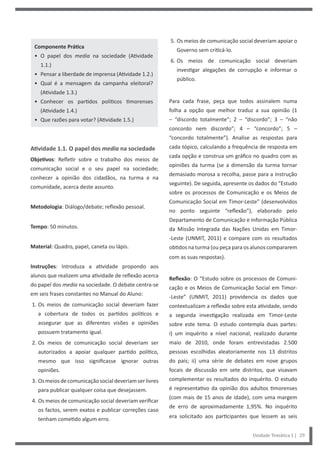 Unidade Temática 1 | 29
Componente Prática
• O papel dos media na sociedade (Atividade
1.1.)
• Pensar a liberdade de imprensa (Atividade 1.2.)
• Qual é a mensagem da campanha eleitoral?
(Atividade 1.3.)
• Conhecer os partidos políticos timorenses
(Atividade 1.4.)
• Que razões para votar? (Atividade 1.5.)
Atividade 1.1. O papel dos media na sociedade
Objetivos: Refletir sobre o trabalho dos meios de
comunicação social e o seu papel na sociedade;
conhecer a opinião dos cidadãos, na turma e na
comunidade, acerca deste assunto.
Metodologia: Diálogo/debate; reflexão pessoal.
Tempo: 50 minutos.
Material: Quadro, papel, caneta ou lápis.
Instruções: Introduza a atividade propondo aos
alunos que realizem uma atividade de reflexão acerca
do papel dos media na sociedade. O debate centra-se
em seis frases constantes no Manual do Aluno:
1. Os meios de comunicação social deveriam fazer
a cobertura de todos os partidos políticos e
assegurar que as diferentes visões e opiniões
possuem tratamento igual.
2. Os meios de comunicação social deveriam ser
autorizados a apoiar qualquer partido político,
mesmo que isso significasse ignorar outras
opiniões.
3. Osmeiosdecomunicaçãosocialdeveriamserlivres
para publicar qualquer coisa que desejassem.
4. Os meios de comunicação social deveriam verificar
os factos, serem exatos e publicar correções caso
tenham cometido algum erro.
5. Os meios de comunicação social deveriam apoiar o
Governo sem criticá-lo.
6. Os meios de comunicação social deveriam
investigar alegações de corrupção e informar o
público.
Para cada frase, peça que todos assinalem numa
folha a opção que melhor traduz a sua opinião (1
– “discordo totalmente”; 2 – “discordo”; 3 – “não
concordo nem discordo”; 4 – “concordo”; 5 –
“concordo totalmente”). Analise as respostas para
cada tópico, calculando a frequência de resposta em
cada opção e construa um gráfico no quadro com as
opiniões da turma (se a dimensão da turma tornar
demasiado morosa a recolha, passe para a instrução
seguinte). De seguida, apresente os dados do “Estudo
sobre os processos de Comunicação e os Meios de
Comunicação Social em Timor-Leste” (desenvolvidos
no ponto seguinte “reflexão”), elaborado pelo
Departamento de Comunicação e Informação Pública
da Missão Integrada das Nações Unidas em Timor-
-Leste (UNMIT, 2011) e compare com os resultados
obtidos na turma (ou peça para os alunos compararem
com as suas respostas).
Reflexão: O “Estudo sobre os processos de Comuni-
cação e os Meios de Comunicação Social em Timor-
-Leste” (UNMIT, 2011) providencia os dados que
contextualizam a reflexão sobre esta atividade, sendo
a segunda investigação realizada em Timor-Leste
sobre este tema. O estudo contempla duas partes:
i) um inquérito a nível nacional, realizado durante
maio de 2010, onde foram entrevistadas 2.500
pessoas escolhidas aleatoriamente nos 13 distritos
do país; ii) uma série de debates em nove grupos
focais de discussão em sete distritos, que visavam
complementar os resultados do inquérito. O estudo
é representativo da opinião dos adultos timorenses
(com mais de 15 anos de idade), com uma margem
de erro de aproximadamente 1,95%. No inquérito
era solicitado aos participantes que lessem as seis
 