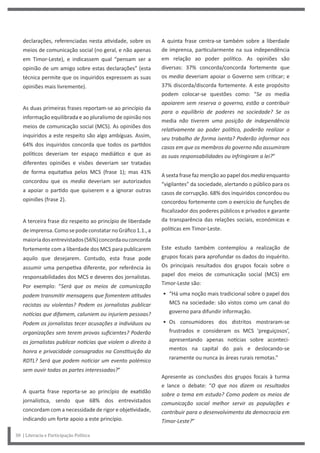 A quinta frase centra-se também sobre a liberdade
de imprensa, particularmente na sua independência
em relação ao poder político. As opiniões são
diversas: 37% concorda/concorda fortemente que
os media deveriam apoiar o Governo sem criticar; e
37% discorda/discorda fortemente. A este propósito
podem colocar-se questões como: “Se os media
apoiarem sem reserva o governo, estão a contribuir
para o equilíbrio de poderes na sociedade? Se os
media não tiverem uma posição de independência
relativamente ao poder político, poderão realizar o
seu trabalho de forma isenta? Poderão informar nos
casos em que os membros do governo não assumiram
as suas responsabilidades ou infringiram a lei?”
A sexta frase faz menção ao papel dos media enquanto
“vigilantes” da sociedade, alertando o público para os
casos de corrupção. 68% dos inquiridos concordou ou
concordou fortemente com o exercício de funções de
fiscalizador dos poderes públicos e privados e garante
da transparência das relações sociais, económicas e
políticas em Timor-Leste.
Este estudo também contemplou a realização de
grupos focais para aprofundar os dados do inquérito.
Os principais resultados dos grupos focais sobre o
papel dos meios de comunicação social (MCS) em
Timor-Leste são:
• “Há uma noção mais tradicional sobre o papel dos
MCS na sociedade: são vistos como um canal do
governo para difundir informação.
• Os consumidores dos distritos mostraram-se
frustrados e consideram os MCS ‘preguiçosos’,
apresentando apenas notícias sobre aconteci-
mentos na capital do país e deslocando-se
raramente ou nunca às áreas rurais remotas.”
Apresente as conclusões dos grupos focais à turma
e lance o debate: “O que nos dizem os resultados
sobre o tema em estudo? Como podem os meios de
comunicação social melhor servir as populações e
contribuir para o desenvolvimento da democracia em
Timor-Leste?”
declarações, referenciadas nesta atividade, sobre os
meios de comunicação social (no geral, e não apenas
em Timor-Leste), e indicassem qual “pensam ser a
opinião de um amigo sobre estas declarações” (esta
técnica permite que os inquiridos expressem as suas
opiniões mais livremente).
As duas primeiras frases reportam-se ao princípio da
informação equilibrada e ao pluralismo de opinião nos
meios de comunicação social (MCS). As opiniões dos
inquiridos a este respeito são algo ambíguas. Assim,
64% dos inquiridos concorda que todos os partidos
políticos deveriam ter espaço mediático e que as
diferentes opiniões e visões deveriam ser tratadas
de forma equitativa pelos MCS (frase 1); mas 41%
concordou que os media deveriam ser autorizados
a apoiar o partido que quiserem e a ignorar outras
opiniões (frase 2).
A terceira frase diz respeito ao princípio de liberdade
deimprensa.ComosepodeconstatarnoGráfico1.1.,a
maioriadosentrevistados(56%)concordaouconcorda
fortemente com a liberdade dos MCS para publicarem
aquilo que desejarem. Contudo, esta frase pode
assumir uma perspetiva diferente, por referência às
responsabilidades dos MCS e deveres dos jornalistas.
Por exemplo: “Será que os meios de comunicação
podem transmitir mensagens que fomentem atitudes
racistas ou violentas? Podem os jornalistas publicar
notícias que difamem, caluniem ou injuriem pessoas?
Podem os jornalistas tecer acusações a indivíduos ou
organizações sem terem provas suficientes? Poderão
os jornalistas publicar notícias que violem o direito à
honra e privacidade consagrados na Constituição da
RDTL? Será que podem noticiar um evento polémico
sem ouvir todas as partes interessadas?”
A quarta frase reporta-se ao princípio de exatidão
jornalística, sendo que 68% dos entrevistados
concordam com a necessidade de rigor e objetividade,
indicando um forte apoio a este princípio.
30 | Literacia e Participação Política
 