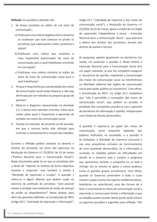 artigo 41.º, “Liberdade de imprensa e dos meios de
comunicação social”), a Resolução do Governo n.º
21/2010, de 31 de março, apoia a criação de um órgão
de supervisão, independente e plural – Comissão
Nacional para a Comunicação Social – que exercerá
a defesa dos direitos dos jornalistas, através dos
direitos de queixa e recurso.
As perguntas apelam igualmente ao pluralismo nos
media, em particular a questão 2. Neste âmbito a
Comissão Nacional para a Comunicação Social terá
um papel relevante, já que lhe competirá assegurar
o “pluralismo de opinião, impedindo a concentração
dos meios de comunicação social ou interferências
na liberdade editorial dos órgãos de comunicação
social pelo poder político ou económico”. Com efeito,
a Constituição da RDTL, no artigo 41.º, estabelece
que “não é permitido o monopólio dos meios de
comunicação social”, seja público ou privado. A
proibição dos monopólios prende-se com a garantia
de pluralismo de informação e opinião, indispensável
num Estado de Direito democrático.
A questão 3 reporta-se ao papel dos meios de
comunicação social enquanto vigilantes dos
poderes instituídos na sociedade; e a questão 4
às limitações à liberdade de imprensa (censura) e
aos seus prejudiciais entraves ao funcionamento
de uma sociedade democrática. Se a informação é
ocultada, os cidadãos podem ter dificuldades em
decidir se o Governo está a cumprir o programa
que apresentou durante a campanha ou se está a
infringir leis (o mesmo se aplica a outros poderes,
como os grandes grupos económicos). Com efeito,
quando os Governos pretendem a todo o custo
manter o poder (como nos regimes antidemocráticos,
totalitários ou autoritários), uma das formas de o
fazer é controlando os meios de comunicação social e
exercendo a censura para limitar a informação a que
os cidadãos podem aceder. Neste ponto, pode colocar
as seguintes questões e sugestões para reflexão: “Por
Reflexão: As questões a abordar são:
1. Se fosses jornalista ou editor de um meio de
comunicação…
a) PublicavasumanotícianegativasobreoGoverno
se soubesses que este colocava na prisão os
jornalistas que expressavam visões contrárias à
oficial?
b) Publicavas uma notícia que mostrava o
mais importante patrocinador do meio de
comunicação para o qual trabalhavas envolvido
em corrupção?
c) Publicavas uma notícia contrária às visões do
dono do meio de comunicação social para o
qual trabalhavas?
2. Porque é importante que a propriedade dos meios
de comunicação social esteja dispersa e não seja
dominada por um indivíduo ou pequeno grupo de
pessoas?
3. Observa o diagrama representado na atividade
1.2. e pensa num exemplo concreto; indica duas
razões pelas quais é importante a expressão da
verdade nos meios de comunicação social.
4. Faculta um exemplo, do presente ou do passado,
em que a censura tenha sido utilizada para
controlar o conhecimento e crenças dos cidadãos.
Durante a reflexão poderá assinalar os deveres e
direitos do jornalista, tal como são expressos na
Resolução do Governo n.º 21/2010, de 31 de março
(“Política Nacional para a Comunicação Social”).
Neste documento pode ler-se que os jornalistas têm
o dever de “reportar os eventos de forma objectiva,
honesta e imparcial”, mas também o direito à
“liberdade de expressão e criação”. A questão 1
refere-se a alguns dilemas que podem surgir no
exercício da profissão de jornalista: “será possível
relatar a verdade num ambiente de medo, de ameaça
de prisão ou despedimento?” Neste âmbito, para
além das garantias definidas na Constituição da RDTL
(artigo 40.º, “Liberdade de expressão e informação”;
32 | Literacia e Participação Política
 