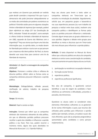 Peça aos alunos para lerem o texto sobre as
campanhas eleitorais em Timor-Leste que se
encontra na introdução da atividade. Seguidamente,
solicite que, em pequenos grupos e baseando-se
nas suas experiências pessoais (ou num trabalho de
pesquisa a realizar entre duas aulas), analisem uma
campanha política e identifiquem as formas pelas
quais os partidos procuram influenciar o eleitorado.
Conceda algum tempo para os grupos elaborarem as
suas opiniões. Organize o debate entre grupos para
identificar os meios e discursos que em Timor-Leste
são mais eficazes para influenciar a opinião pública.
Reflexão: O texto disponível no Manual do Aluno
refere que o discurso político em altura de campanha
eleitoral se centra numa caracterização do candidato,
maisprecisamenteemquatrotópicosdoseucurrículo:
1. participação na resistência à ocupação indonésia;
2. formação escolar formal;
3. experiência política;
4. experiência profissional significativa.
Nos atos de campanha, é igualmente comum
identificar a casa de origem do candidato e fazer
referência ao sofrimento e dificuldades, presentes e
passadas, dos timorenses.
Questione os alunos sobre se consideram estes
elementos informativos suficientes ou se gostariam
de ter outras informações e quais; que recursos são
utilizados pelos partidos para influenciar a opinião
pública (por exemplo, cartazes, arruadas) e quais são
mais eficientes; quais são as propostas programáticas
apresentadas pelos candidatos e como pensam
implementá-las.
que motivos um Governo que pretenda ser reeleito
pode decidir controlar a imprensa? Por que é que a
democracia não pode funcionar adequadamente se
os media são controlados por poderes económicos ou
políticos? Existirão razões para em algumas situações
limitar a liberdade de imprensa (por exemplo, poderá
fazer referência ao artigo 25.º da Constituição da
RDTL, intitulado “Estado de exceção”; outro exemplo
é o Reino Unido ter limitado a liberdade de imprensa
em 1982, aquando da Guerra das Malvinas com a
Argentina)?” Peça aos alunos que façam uma lista das
informações que, na opinião deles, os media devem
ter liberdade para noticiar e outra com as que pensam
que a imprensa não deve publicar. No final, os alunos
deverão usar essas listas para construir uma lei da
liberdade de imprensa.
Atividade 1.3. Qual é a mensagem da campanha
eleitoral?
Objetivos: Promover a análise crítica e reflexiva do
discurso político; refletir sobre as formas como as
campanhas eleitorais procuram influenciar a opinião
pública.
Metodologia: Diálogo/debate; reflexão pessoal;
clarificação de valores; trabalho de pesquisa
(facultativo).
Tempo: 50 minutos.
Material: Papel e caneta ou lápis.
Instruções: Comece por referir que as campanhas
eleitorais são momentos relevantes da vida política,
em que os diferentes partidos políticos procuram
recolher o apoio dos cidadãos e influenciar a opinião
pública a seu favor. Para isso, podem recorrer a
inúmeros meios, alguns dos quais abordados no
Manual do Aluno (ver 1.1.2. Opinião Pública).
Unidade Temática 1 | 33
 