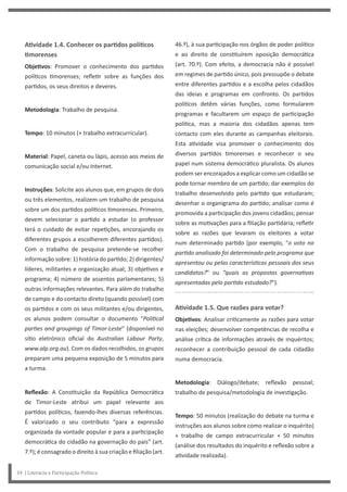 46.º), à sua participação nos órgãos de poder político
e ao direito de constituírem oposição democrática
(art. 70.º). Com efeito, a democracia não é possível
em regimes de partido único, pois pressupõe o debate
entre diferentes partidos e a escolha pelos cidadãos
das ideias e programas em confronto. Os partidos
políticos detêm várias funções, como formularem
programas e facultarem um espaço de participação
política, mas a maioria dos cidadãos apenas tem
contacto com eles durante as campanhas eleitorais.
Esta atividade visa promover o conhecimento dos
diversos partidos timorenses e reconhecer o seu
papel num sistema democrático pluralista. Os alunos
podem ser encorajados a explicar como um cidadão se
pode tornar membro de um partido; dar exemplos do
trabalho desenvolvido pelo partido que estudaram;
desenhar o organigrama do partido; analisar como é
promovida a participação dos jovens cidadãos; pensar
sobre as motivações para a filiação partidária; refletir
sobre as razões que levaram os eleitores a votar
num determinado partido (por exemplo, “o voto no
partido analisado foi determinado pelo programa que
apresentou ou pelas características pessoais dos seus
candidatos?” ou “quais as propostas governativas
apresentadas pelo partido estudado?”).
Atividade 1.5. Que razões para votar?
Objetivos: Analisar criticamente as razões para votar
nas eleições; desenvolver competências de recolha e
análise crítica de informações através de inquéritos;
reconhecer a contribuição pessoal de cada cidadão
numa democracia.
Metodologia: Diálogo/debate; reflexão pessoal;
trabalho de pesquisa/metodologia de investigação.
Tempo: 50 minutos (realização do debate na turma e
instruções aos alunos sobre como realizar o inquérito)
+ trabalho de campo extracurricular + 50 minutos
(análise dos resultados do inquérito e reflexão sobre a
atividade realizada).
Atividade 1.4. Conhecer os partidos políticos
timorenses
Objetivos: Promover o conhecimento dos partidos
políticos timorenses; refletir sobre as funções dos
partidos, os seus direitos e deveres.
Metodologia: Trabalho de pesquisa.
Tempo: 10 minutos (+ trabalho extracurricular).
Material: Papel, caneta ou lápis, acesso aos meios de
comunicação social e/ou Internet.
Instruções: Solicite aos alunos que, em grupos de dois
ou três elementos, realizem um trabalho de pesquisa
sobre um dos partidos políticos timorenses. Primeiro,
devem selecionar o partido a estudar (o professor
terá o cuidado de evitar repetições, encorajando os
diferentes grupos a escolherem diferentes partidos).
Com o trabalho de pesquisa pretende-se recolher
informação sobre: 1) história do partido; 2) dirigentes/
líderes, militantes e organização atual; 3) objetivos e
programa; 4) número de assentos parlamentares; 5)
outras informações relevantes. Para além do trabalho
de campo e do contacto direto (quando possível) com
os partidos e com os seus militantes e/ou dirigentes,
os alunos podem consultar o documento “Political
parties and groupings of Timor-Leste” (disponível no
sítio eletrónico oficial do Australian Labour Party,
www.alp.org.au). Com os dados recolhidos, os grupos
preparam uma pequena exposição de 5 minutos para
a turma.
Reflexão: A Constituição da República Democrática
de Timor-Leste atribui um papel relevante aos
partidos políticos, fazendo-lhes diversas referências.
É valorizado o seu contributo “para a expressão
organizada da vontade popular e para a participação
democrática do cidadão na governação do país” (art.
7.º); é consagrado o direito à sua criação e filiação (art.
34 | Literacia e Participação Política
 