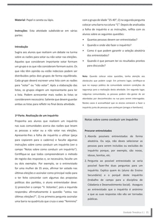 com o grupo de idade “25-40”; 2) na segunda pergunta
colocar uma barra na coluna “C”. Depois de analisadas
a folha de inquérito e as instruções, reflita com os
alunos sobre as seguintes questões:
• Quantas pessoas devem ser entrevistadas?
• Quando e onde vão fazer o inquérito?
• Como é que podem garantir a seleção aleatória
dos entrevistados?
• Quando é que pensam ter os resultados prontos
para discussão?
Nota: Quando colocar estas questões, tenha atenção aos
obstáculos que podem surgir. Em primeiro lugar, certifique-se
que no espaço público da comunidade existem condições de
segurança para a realização desta atividade. Em segundo lugar,
nalgumas comunidades, as pessoas podem não gostar de ser
abordadas por desconhecidos na rua para serem interrogadas.
Nestes casos é aconselhável que os alunos comecem a fazer o
inquérito junto de pessoas que conheçam (amigos e familiares).
Notas sobre como conduzir um inquérito
Procurar entrevistados
1. Aborda possíveis entrevistados de forma
aleatória. Ou seja, não deves selecionar as
pessoas para serem incluídas ou excluídas do
inquérito porque, por exemplo, são novas,
idosas, bonitas, etc.
2. Pergunta ao possível entrevistado se seria
possível fazer-lhe duas perguntas para um
inquérito. Explica quem és (aluno do Ensino
Secundário) e o porquê deste inquérito
(trabalho de campo para a disciplina de
Cidadania e Desenvolvimento Social). Assegura
ao entrevistado que o inquérito é anónimo
e que as suas respostas não vão ser tornadas
públicas.
Material: Papel e caneta ou lápis.
Instruções: Esta atividade subdivide-se em várias
partes:
Introdução
Sugira aos alunos que realizem um debate na turma
sobre as razões para votar ou não votar nas eleições.
Aqueles que consideram importante votar formam
um grupo e os que não consideram formam outro. Os
que não têm opinião ou estão indecisos podem ser
distribuídos pelos dois grupos de forma equilibrada.
Cada grupo deverá escrever uma lista com as razões
para “votar” ou “não votar”. Após a elaboração das
listas, os grupos elegem um representante para ler
a lista. Podem acrescentar mais razões às listas se
considerarem necessário. Saliente que devem guardar
ambas as listas para refletir no final desta atividade.
1ª Parte. Realização de um inquérito
Proponha aos alunos que realizem um inquérito
nas suas comunidades acerca das razões que levam
as pessoas a votar ou a não votar nas eleições.
Apresente-lhes a folha de inquérito a utilizar (peça
para copiarem para o caderno) e faculte algumas
instruções sobre como conduzir um inquérito (ver o
campo “Notas sobre como conduzir um inquérito”).
Certifique-se que todos compreenderam o método
de registo das respostas e, se necessário, faculte um
ou dois exemplos. Por exemplo, se o entrevistado
for uma mulher de 35 anos, afirmar ter votado nas
últimas eleições e assinalar como principal razão para
o ter feito concordar com algumas das propostas
políticas dos partidos, o aluno entrevistador deve:
1) preencher o campo “II. Votantes”, pois a inquirida
respondeu afirmativamente à questão “votou nas
últimas eleições?”; 2) na primeira pergunta assinalar
uma barra na quadrícula que cruza o sexo “feminino”
Unidade Temática 1 | 35
 