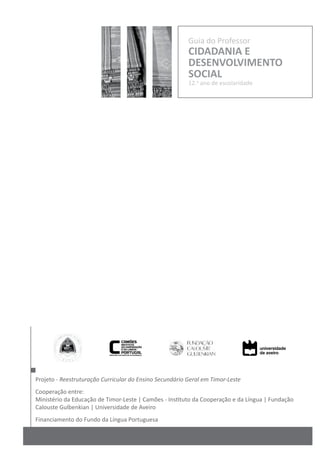Projeto - Reestruturação Curricular do Ensino Secundário Geral em Timor-Leste
Cooperação entre:
Ministério da Educação de Timor-Leste | Camões - Instituto da Cooperação e da Língua | Fundação
Calouste Gulbenkian | Universidade de Aveiro
Financiamento do Fundo da Língua Portuguesa
Guia do Professor
CIDADANIA E
DESENVOLVIMENTO
SOCIAL
12.o
ano de escolaridade
 